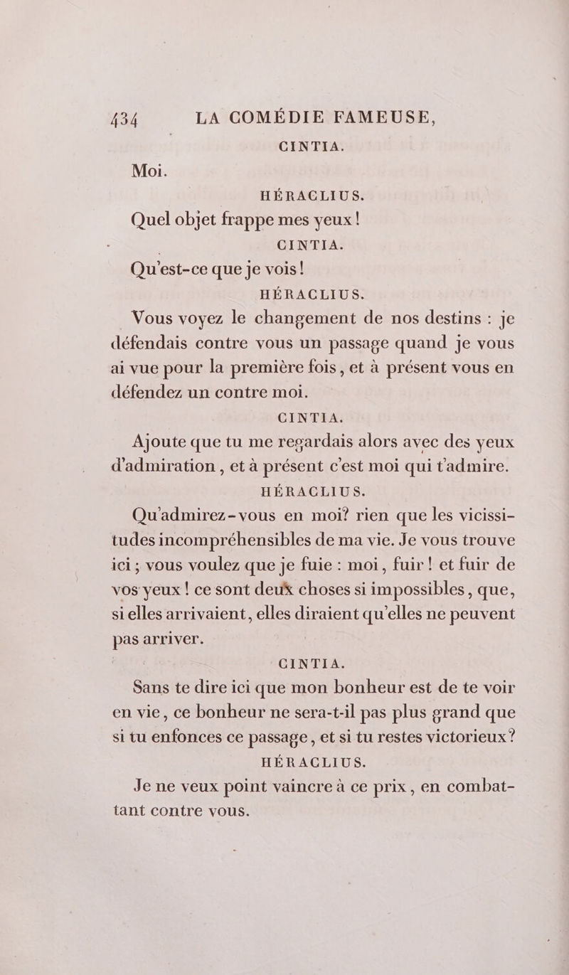 CINTIA. Moi. HÉRACLIUS. Quel objet frappe mes yeux! | CINTIA. Qu'est-ce que je vois! HÉRACLIUS. . Vous voyez le changement de nos destins : je défendais contre vous un passage quand je vous ai vue pour la première fois, et à présent vous en défendez un contre moi. CINTIA. Ajoute que tu me regardais alors avec des yeux d'admiration , et à présent c'est moi qui tadmire. HÉRACLIUS. Qu'admirez-vous en moi? rien que les vicissi- tudes incompréhensibles de ma vie. Je vous trouve ici; vous voulez que je fuie : moi, fuir ! et fuir de vos yeux ! ce sont deux choses si impossibles, que, sielles arrivaient, elles diraient qu'elles ne peuvent pas arriver. CINTIA. Sans te dire ici que mon bonheur est de te voir en vie, ce bonheur ne sera-t-il pas plus grand que si tu enfonces ce passage , et si tu restes victorieux ? HÉRACLIUS. Je ne veux point vaincre à ce prix, en combat- tant contre vous.