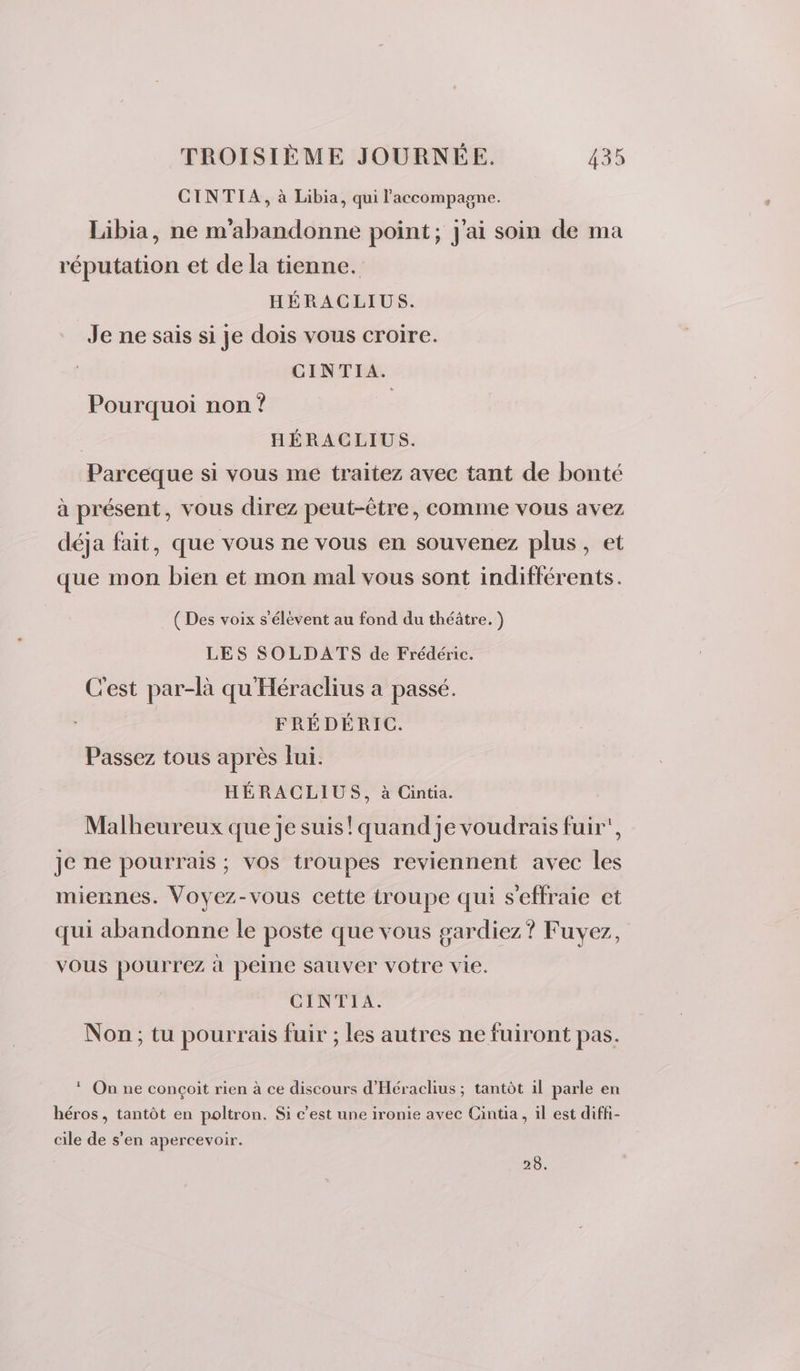 CINTIA, à Libia, qui l'accompagne. Libia, ne m'abandonne point; j'ai soin de ma réputation et de la tienne. HÉRACLIUS. Je ne sais si je dois vous croire. CINTIA. Pourquoi non ? | | HÉRACLIUS. Parceque si vous me traitez avec tant de bonté à présent, vous direz peut-être, comme vous avez déja fait, que vous ne vous en souvenez plus, et que mon bien et mon mal vous sont indifférents. ( Des voix s'élèvent au fond du théâtre. ) LES SOLDATS de Frédéric. C'est par-là qu'Héraclius a passé. FRÉDÉRIC. Passez tous après Jui. HÉRACLIUS, à Cintia. Malheureux que je suis! quand je voudrais fuir, je ne pourrais ; vos troupes reviennent avec les miennes. Voyez-vous cette troupe qui s'effraie et qui abandonne le poste que vous gardiez? Fuvez, vous pourrez à peine sauver votre vie. CINTIA. Non ; tu pourrais fuir ; les autres ne fuiront pas. * On ne conçoit rien à ce discours d'Héraclius ; tantôt il parle en héros, tantôt en poltron. Si c’est une ironie avec Cintia, il est diffi- cile de s’en apercevoir. 28.