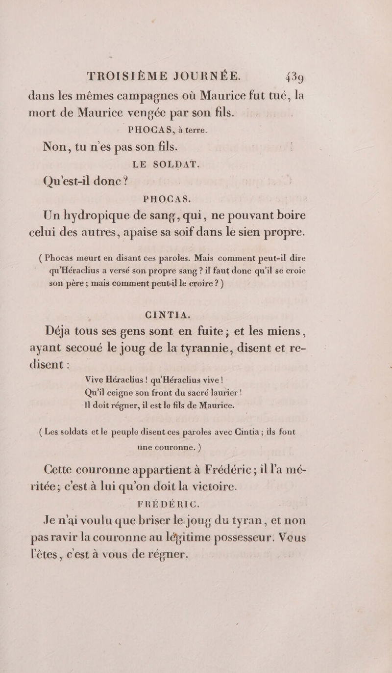 dans les mêmes campagnes où Maurice fut tué, la mort de Maurice vengée par son fils. PHOCAS, à terre. Non,tu nes pas son fils. LE SOLDAT. Qu'est-il donc ? PHOCAS. Un hydropique de sang, qui, ne pouvant boire celui des autres, apaise sa soif dans le sien propre. ( Phocas meurt en disant ces paroles. Mais comment peut-il dire qu'Héraclius a versé son propre sang ? il faut donc qu'il se croie son père ; mais comment peut-il le croire ? ) CINTIA. Déja tous ses gens sont en fuite; et les miens, ayant secoué le joug de la tyrannie, disent et re- disent : Vive Héraclius ! qu Héraclius vive ! Qu'il ceigne son front du sacré laurier ! I doit régner, il est le fils de Maurice. ( Les soldats et le peuple disent ces paroles avec Cintia ; ils font une couronne. ) Cette couronne appartient à Frédéric ; il l'a mé- ritée; c’est à lui qu'on doit la victoire. FRÉDÉRIC. Je n'ai voulu que briser le joug du tyran, et non pas ravir la couronne au lépitime possesseur. Vous l'êtes, c'est à vous de régner.