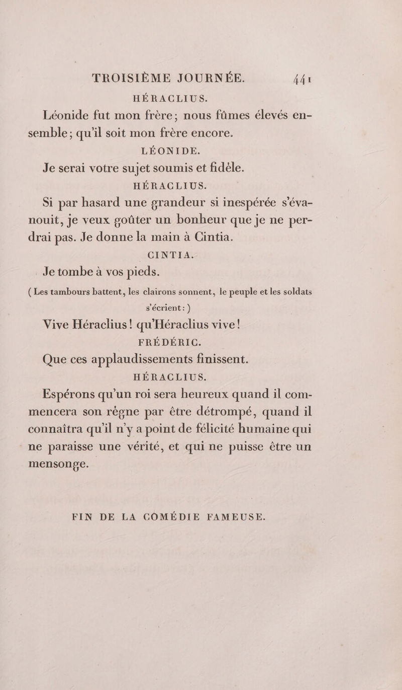 HÉRACLIUS. Léonide fut mon frère; nous fûmes élevés en- semble ; qu’il soit mon frère encore. LÉONIDE. Je serai votre sujet soumis et fidèle. HÉRACLIUS. Si par hasard une grandeur si inespérée s'éva- nouit, je veux goûter un bonheur que je ne per- drai pas. Je donne la main à Cintia. CINTIA. Je tombe à vos pieds. ( Les tambours battent, les clairons sonnent, le peuple et les soldats s’écrient: ) Vive Héraclius! qu'Héraclius vive! FRÉDÉRIC. Que ces applaudissements finissent. HÉRACLIUS. Espérons qu'un roi sera heureux quand il com- mencera son règne par être détrompé, quand il connaîtra qu'il n'y a point de félicité humaine qui ne paraisse une vérité, et qui ne puisse être un mensonge. FIN DE LA COMÉDIE FAMEUSE.