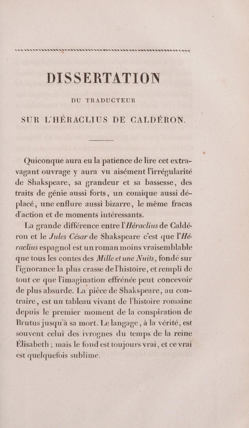 di : DISSERTATION DU TRADUCTEUR SUR L'HÉRACLIUS DE CALDÉRON. Quiconque aura eu la patience de lire cet extra- vagant ouvrage Y aura vu aisément l'irrésularité de Shakspeare, sa grandeur et sa bassesse, des traits de génie aussi forts, un comique aussi dé- placé, une enflure aussi bizarre, le même fracas d'action et de moments intéressants. La grande différence entre l’Héraclius de Caldé- ron et le Jules César de Shakspeare c'est que l'Hé- raclius espagnol est un roman moins vraisemblable que tous les contes des Mille etune Nuits, fondé sur l'ignorance la plus crasse de l'histoire, et rempli de tout ce que l'imagination effrénée peut concevoir de plus absurde. La pièce de Shakspeare, au con- traire, est un tableau vivant de l’histoire romaine depuis le premier moment de la conspiration de Brutus jusqu'à sa mort. Le langage, à la vérité, est souvent celui des 1 ivrognes du temps de la reine Élisabeth ; mais le nid est toujours vrai, et ce vrai est quelquefois sublime.