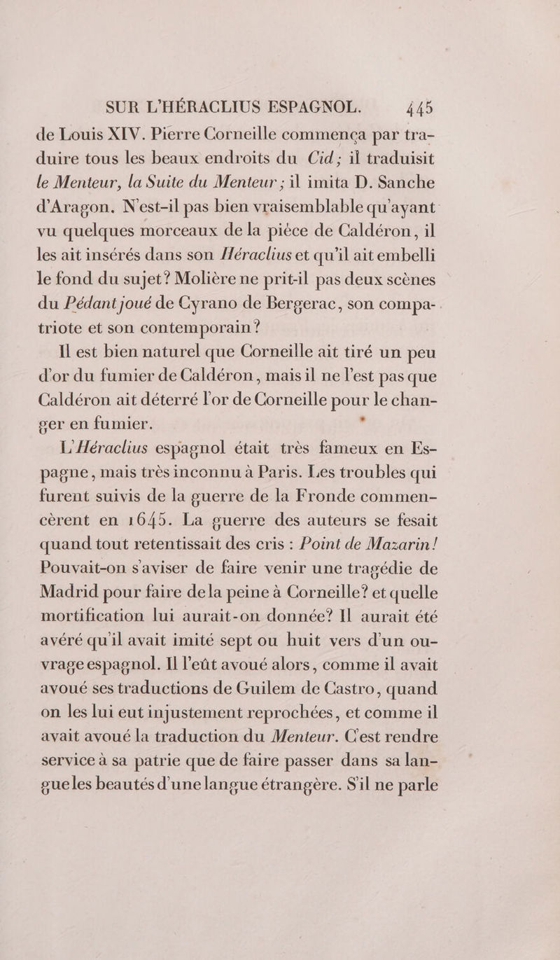 de Louis XIV. Pierre Corneille commença par tra- duire tous les beaux endroits du Cid; il traduisit le Menteur, la Suite du Menteur ; il imita D. Sanche d'Aragon. N'est-il pas bien vraisemblable qu'ayant vu quelques morceaux de la pièce de Caldéron, il les ait insérés dans son fléraclius et qu’il ait embelli le fond du sujet? Molière ne prit-il pas deux scènes du Pédant joué de Cyrano de Bergerac, son compa-. triote et son contemporain ? Il est bien naturel que Corneille ait tiré un peu d'or du fumier de Caldéron , mais il ne l'est pas que Caldéron ait déterré l'or de Corneille pour le chan- ser en fumier. . L'Héraclius espagnol était très fameux en Es- pagne , mais très inconnu à Paris. Les troubles qui furent suivis de la guerre de la Fronde commen- cèrent en 1645. La guerre des auteurs se fesait quand tout retentissait des cris : Point de Mazarin! Pouvait-on s aviser de faire venir une tragédie de Madrid pour faire dela peine à Corneille? et quelle mortification lui aurait-on donnée? Il aurait été avéré qu il avait imité sept ou huit vers d'un ou- vrage espagnol. Il l'eût avoué alors, comme il avait avoué ses traductions de Guilem de Castro, quand on les lui eut injustement reprochées, et comme il avait avoué la traduction du Menteur. C'est rendre service à sa patrie que de faire passer dans sa lan- gueles beautés d'une langue étrangère. S'il ne parle