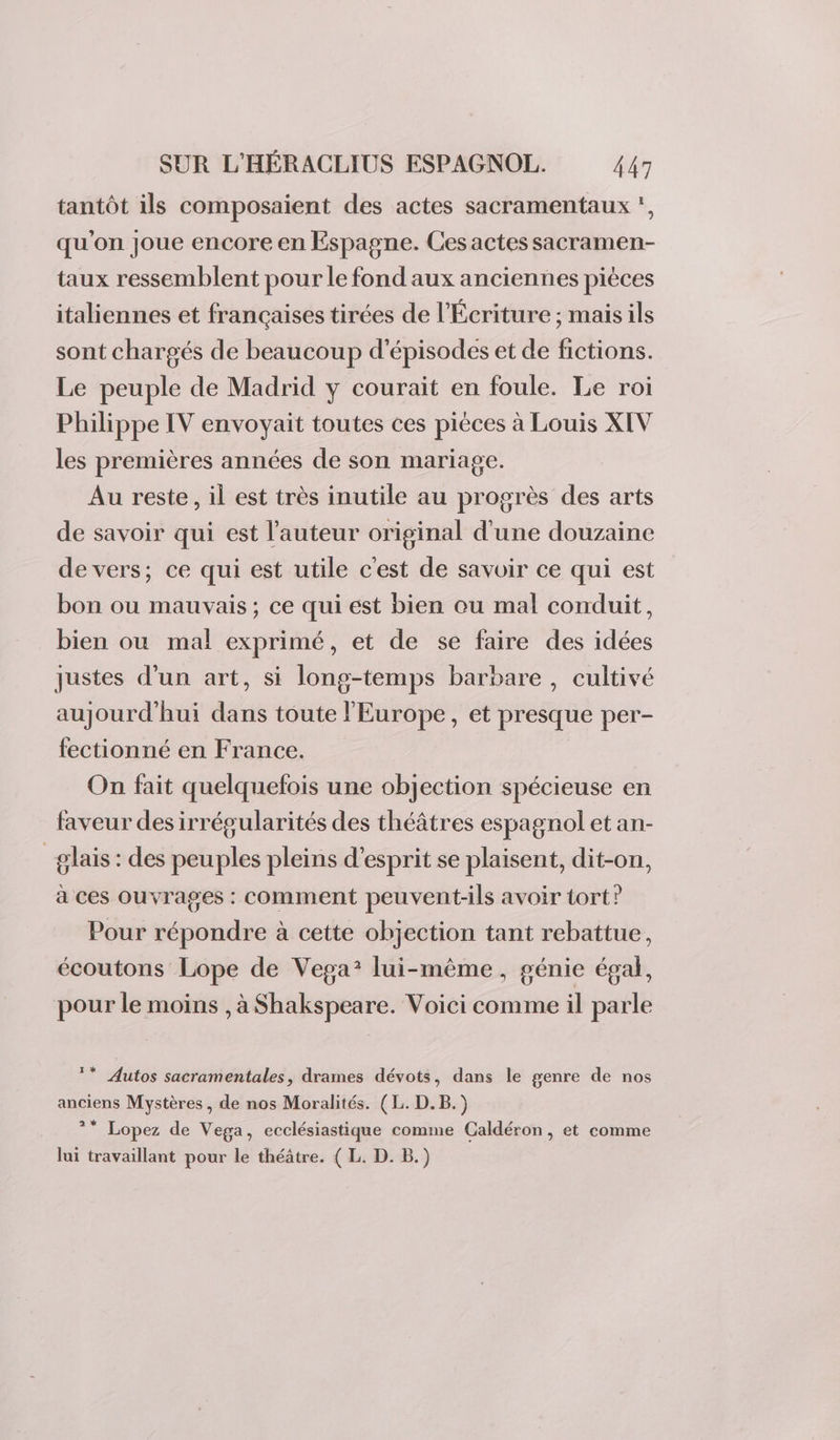 tantôt ils composaient des actes sacramentaux , qu'on joue encore en Espagne. Ces actes sacramen- taux ressemblent pour le fond aux anciennes pièces italiennes et francaises tirées de l'Écriture ; mais ils sont chargés de beaucoup d'épisodes et de fictions. Le peuple de Madrid y courait en foule. Le roi Philippe IV envoyait toutes ces pièces à Louis XIV les premières années de son mariage. Au reste, il est très inutile au progrès des arts de savoir qui est l’auteur original d'une douzaine de vers; ce qui est utile c'est de savoir ce qui est bon ou mauvais; ce qui est bien ou mal conduit, bien ou mal exprimé, et de se faire des idées justes d’un art, si long-temps barbare, cultivé aujourd'hui dans toute l'Europe, et presque per- fectionné en France. On fait quelquefois une objection spécieuse en faveur des irrégularités des théâtres espagnol et an- _glais : des peuples pleins d'esprit se plaisent, dit-on, à ces ouvrages : comment peuvent-ils avoir tort? Pour répondre à cette objection tant rebattue, écoutons Lope de Vega: lui-même, génie égal, pour le moins , à Shakspeare. Voici comme il parle * Autos sacramentales, drames dévots, dans le genre de nos anciens Mystères, de nos Moralités. (L. D.B.) * Lopez de Vega, ecclésiastique comme Caldéron, et comme lui travaillant pour le théâtre. ( L. D. B.)