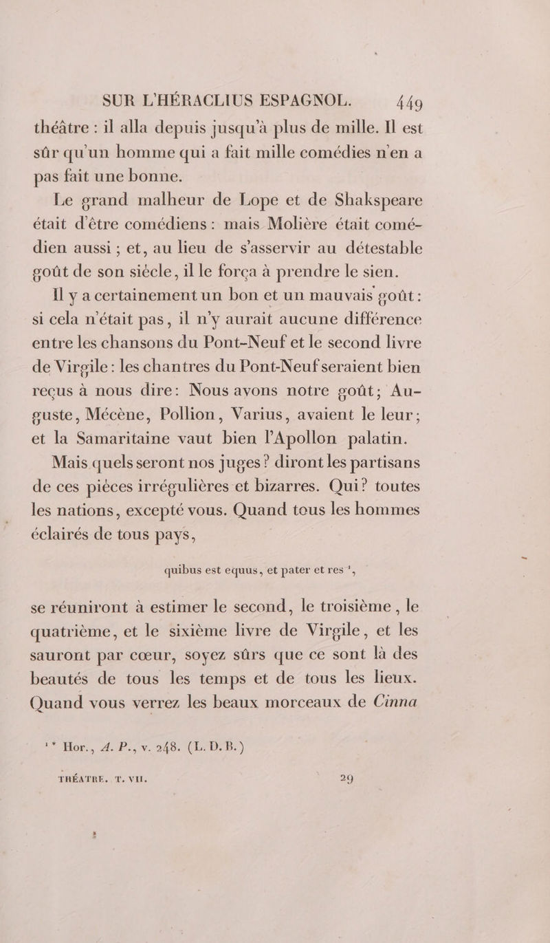 théâtre : il alla depuis jusqu’à plus de mille. Il est sûr qu'un homme qui a fait mille comédies n'en a pas fait une bonne. Le grand malheur de Lope et de Shakspeare était d’être comédiens : mais Molière était comé- dien aussi ; et, au lieu de s’asservir au détestable goût de son siècle, il le força à prendre le sien. Il y a certainement un bon et un mauvais goût : si cela n'était pas, il n'y aurait aucune différence entre les chansons du Pont-Neuf et le second livre de Virgile: les chantres du Pont-Neufseraient bien reeus à nous dire: Nous ayons notre goût; Au- suste, Mécène, Pollion, Varius, avaient le leur; et la Samaritaine vaut bien PApollon palatin. Mais quels seront nos juges ? diront les partisans de ces pièces irrégulières et bizarres. Qui’ toutes les nations, excepté vous. Quand tous les hommes éclairés de tous pays, quibus est equus, et pater et res ”, se réuniront à estimer le second, le troisième , le quatrième, et le sixième livre de Virgile, et les sauront par cœur, soyez sûrs que ce sont là des beautés de tous les temps et de tous les lieux. Quand vous verrez les beaux morceaux de Cinna Hop. AP.5v. 246: (LB) THÉATRE, T. VI 29