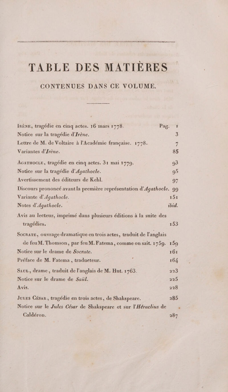 TABLE DES MATIÈRES CONTENUES DANS CE VOLUME. IRÈNE, tragédie en cinq actes. 16 mars 1778. Pag. 1 Notice sur la tragédie d’Irène. | 3 Lettre de M. de Voltaire à l'Académie française. 1778. 7 Variantes d'Jrène. 85 AGATHOCGLE, tragédie en cinq actes. 31 mai 1770. 93 Notice sur la tragédie d’Agathocle. 95 Avertissement des éditeurs de Kebl. 97 Discours prononcé avant la première représentation d'Agathocle. 99 Variante d’'Agathocle. 191 Notes d’Agathocle. | ibid. Avis au lecteur, imprimé dans plusieurs éditions à la suite des tragédies. 153 SOCRATE, ouvrage dramatique en trois actes, traduit de l'anglais de feuM.Thomson, par feu M. Fatema, comme on sait. 1759. 159 Notice sur le drame de Socrate. 161 Préface de M. Fatema , traducteur. ; 164 SauL , drame , traduit de l'anglais de M. Hut. 1763. 223 Notice sur le drame de Saul. 225 Avis. 228 Juces César , tragédie en trois actes, de Shakspeare. 285 Notice sur le Jules César de Shakspeare et sur l'Héraclius de Caldéron. | 287