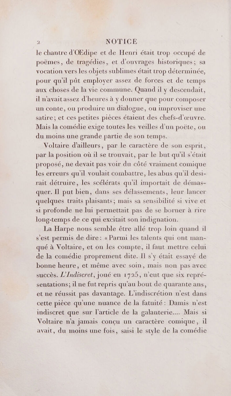 le chantre d'OEdipe et de Henri était trop occupé de poëmes, de tragédies, et d'ouvrages historiques; sa vocation vers les objets sublimes était trop déterminée, pour qu'il pât employer assez de forces et de temps aux choses de la vie commune. Quand il y descendait, il n'avait assez d'heures à y donner que pour composer un conte, ou produire un dialogue, ou improviser une satire; et ces petites pièces étaient des chefs-d'œuvre. Mais la comédie exige toutes les veilles d’un poëte, ou du moins une grande partie de son temps. Voltaire d’ailleurs, par le caractère de son esprit, par la position où il se trouvait, par le but qu'il s'était proposé, ne devait pas voir du côté vraiment comique les erreurs qu'il voulait combattre, les abus qu'il desi- rait détruire, les scélérats qu'il importait de démas- quer. Il put bien, dans ses délassements, leur lancer quelques traits plaisants; mais sa sensibilité si vive et si profonde ne lui permettait pas de se borner à rire long-temps de ce qui excitait son indignation. La Harpe nous semble être allé trop loin quand il s'est permis de dire: « Parmi les talents qui ont man- qué à Voltaire, et on les compte, 1l faut mettre celui de la comédie proprement dite. Il s y était essayé de bonne heure, et même avec soin, mais non pas avec succès. L’Indiscret, joué en 1725, n'eut que six repré- sentations; il ne fut repris qu'au bout de quarante ans, et ne réussit pas davantage. L'indiscrétion n’est dans cette pièce qu'une nuance de la fatuité : Damis n'est indiscret que sur l’article de la galanterie... Mais si Voltaire n’a jamais conçu un caractère comique, il avait, du moins une fois, saisi le style de la comédie