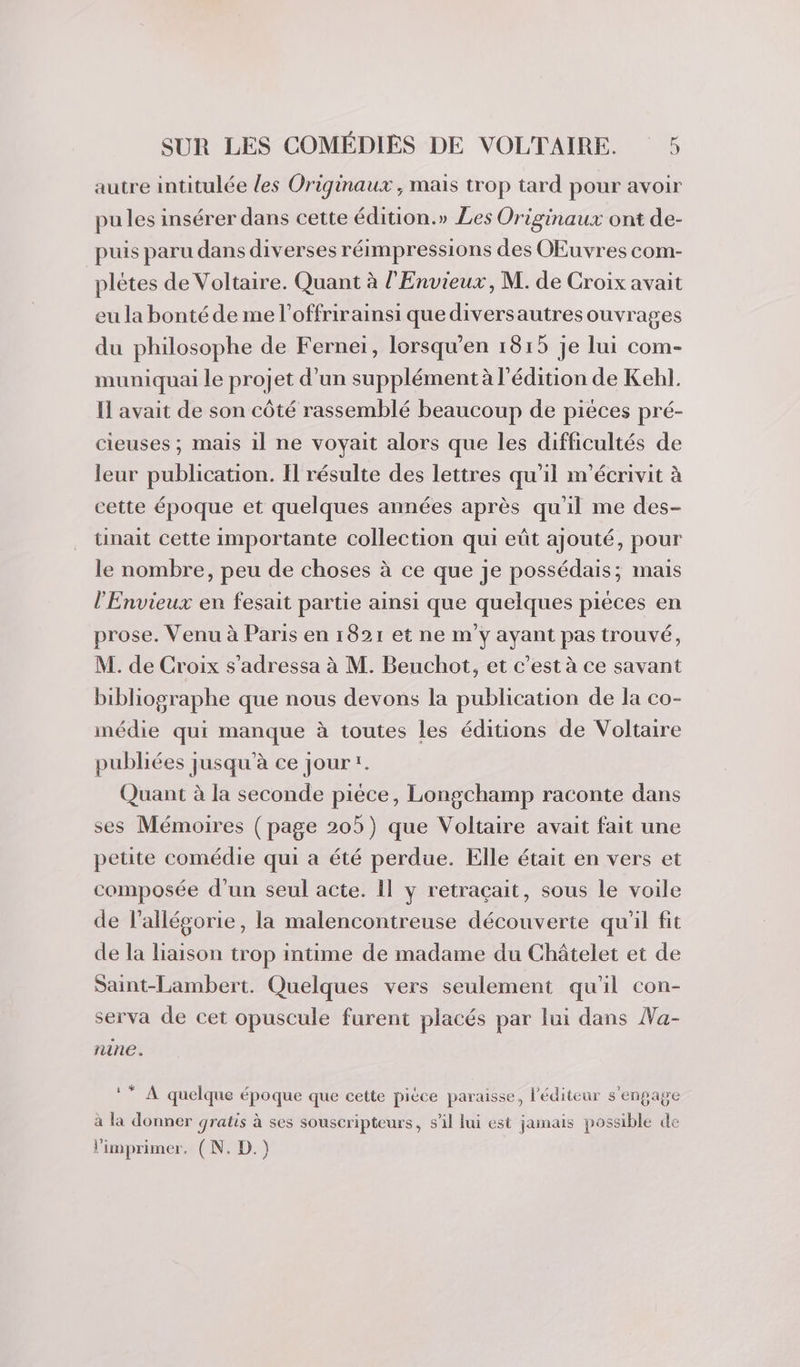 autre intitulée les Originaux , mais trop tard pour avoir pu les insérer dans cette édition.» Les Originaux ont de- puis paru dans diverses réimpressions des OEuvres com- plétes de Voltaire. Quant à l'Envieux, M. de Croix avait eu la bonté de me l’offrirainsi que diversautres ouvrages du philosophe de Ferneï, lorsqu’en 1815 je lui com- muniquai le projet d’un supplément à l'édition de Kehl. I avait de son côté rassemblé beaucoup de piéces pré- cieuses ; mais il ne voyait alors que les difficultés de leur publication. Il résulte des lettres qu'il m'écrivit à cette époque et quelques années après qu'il me des- tinait cette importante collection qui eût ajouté, pour le nombre, peu de choses à ce que je possédais; mais l’'Envieux en fesait partie ainsi que quelques piéces en prose. Venu à Paris en 1821 et ne m'y ayant pas trouvé, M. de Croix s'adressa à M. Beuchot, et c’est à ce savant bibliographe que nous devons la publication de la co- imédie qui manque à toutes les éditions de Voltaire publiées jusqu’à ce jourr. Quant à la seconde pièce, Longchamp raconte dans ses Mémoires (page 205) que Voltaire avait fait une petite comédie qui a été perdue. Elle était en vers et composée d’un seul acte. 11 y retraçait, sous le voile de l’allégorie, la malencontreuse découverte qu'il fit de la liaison trop intime de madame du Châtelet et de Saint-Lambert. Quelques vers seulement qu'il con- serva de cet opuscule furent placés par lui dans Wa- nine. Cent à quelque époque que cette pièce paraisse, l'éditeur s'engage à la donner gratis à ses souscripteurs, s’il lui est jamais possible de limprimer. (N. D.)