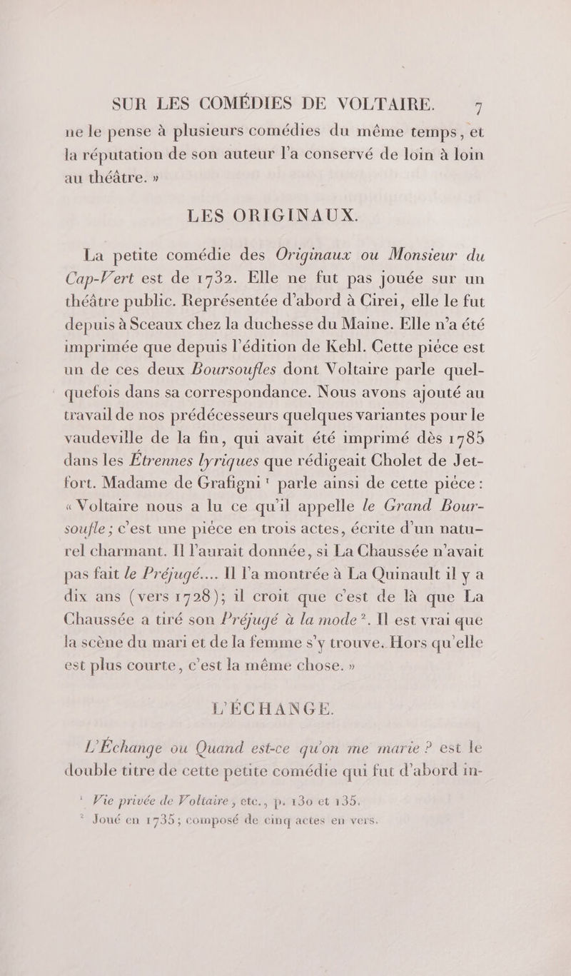 ne le pense à plusieurs comédies du même temps, et la réputation de son auteur l’a conservé de loin à loin au théâtre. » LES ORIGINAUX. La petite comédie des Originaux ou Monsieur du Cap-Vert est de 1732. Elle ne fut pas jouée sur un théâtre public. Représentée d’abord à Cirei, elle le fut depuis à Sceaux chez la duchesse du Maine. Elle n’a été imprimée que depuis l'édition de Kelhl. Cette piéce est un de ces deux Boursoufles dont Voltaire parle quel- . quefois dans sa correspondance. Nous avons ajouté au travail de nos prédécesseurs quelques variantes pour le vaudeville de la fin, qui avait été imprimé dès 1785 dans les Etrennes lyriques que rédigeait Cholet de Jet- fort. Madame de Grafigni' parle ainsi de cette piece : « Voltaire nous a lu ce qu'il appelle le Grand Pour- soufle ; c'est une piéce en trois actes, écrite d’un natu- rel charmant. Il l'aurait donnée, si La Chaussée n'avait pas fait le Préjugé.... 11 l'a montrée à La Quinault il y a dix ans (vers 1728); il croit que c'est de là que La Chaussée a tiré son Préjugé à la mode”. Il est vrai que la scène du mari et de la femme s’y trouve. Hors qu'elle est plus courte, c'est la même chose. » L'ÉCHANGE. L’Echange ou Quand est-ce qu'on me marie P est le double titre de cette petite comédie qui fut d’abord in- * Vie privée de Voltaire, ete., p. 130 et 135. * Joué en 1735; composé de cinq actes en vers.