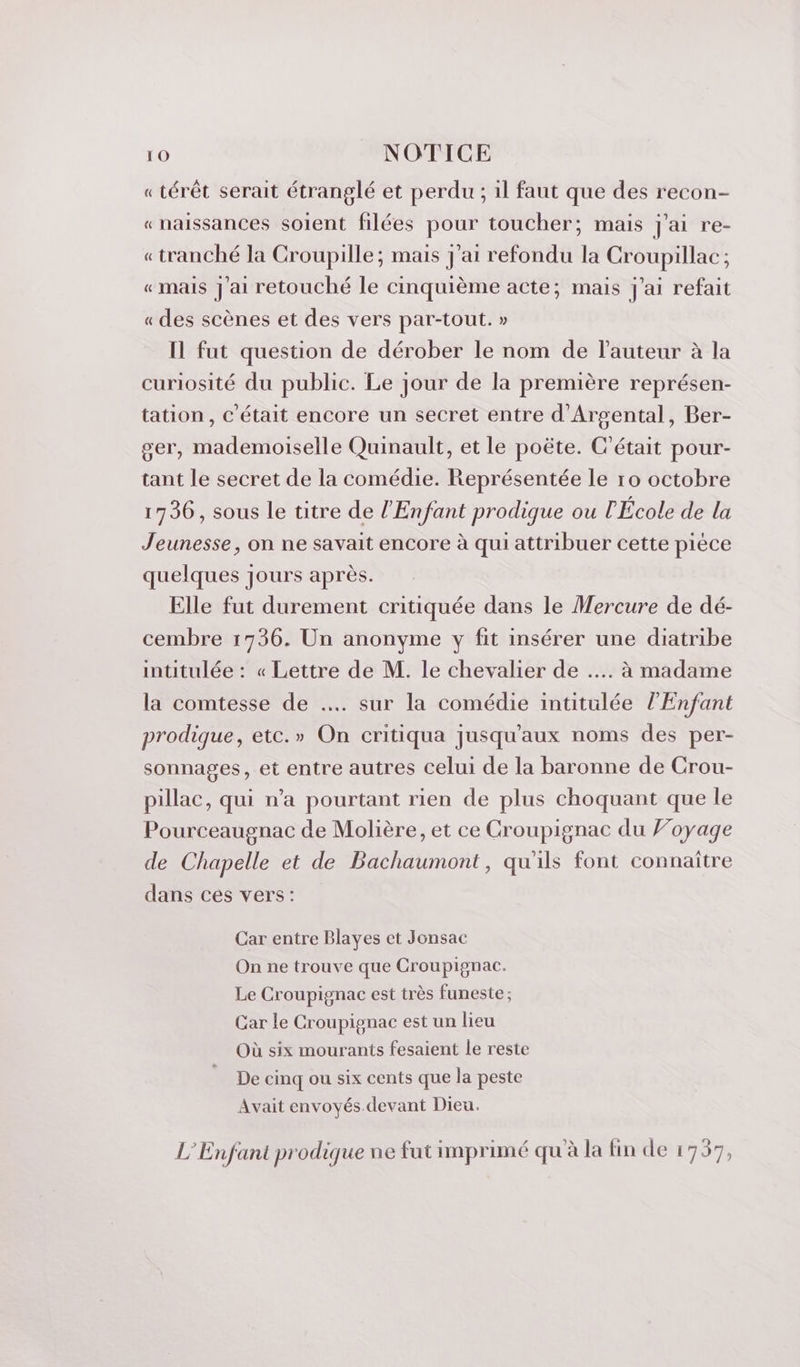 « térêt serait étranglé et perdu ; il faut que des recon- «naissances soient filées pour toucher; mais j'ai re- «tranché la Croupille; mais J'ai refondu la Croupillac ; «mais J'ai retouché le cinquième acte; mais j'ai refait « des scènes et des vers par-tout. » Il fut question de dérober le nom de l’auteur à la curiosité du public. Le jour de la première représen- tation, C'était encore un secret entre d'Argental, Ber- ger, mademoiselle Quinault, et le poëte. C'était pour- tant le secret de la comédie. Représentée le 10 octobre 1736, sous le titre de l'Enfant prodique ou l'École de la Jeunesse, on ne savait encore à qui attribuer cette pièce quelques jours après. Elle fut durement critiquée dans le Mercure de dé- cembre 1736. Un anonyme y fit insérer une diatribe intitulée : « Lettre de M. le chevalier de …. à madame la comtesse de …. sur la comédie intitulée l'Enfant prodique, etc.» On critiqua jusqu'aux noms des per- sonnages, et entre autres celui de la baronne de Crou- pillac, qui n’a pourtant rien de plus choquant que le Pourceaugnac de Molière, et ce Croupignac du Foyage de Chapelle et de Bachaumont, qu'ils font connaître dans ces vers: Car entre Blayes et Jonsac On ne trouve que Croupignac. Le Croupignac est très funeste; Car le Croupignac est un lieu Où six mourants fesaient le reste De cinq ou six cents que la peste Avait envoyés. devant Dieu. L'Enfant prodique ne fat imprimé qu à la fin de 1757,