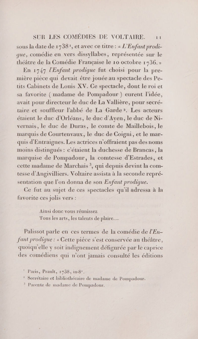 sous la date de 1738, et avec ce ütre : « L'Enfant prodi- que, comédie en vers dissyllabes, représentée sur le théâtre de la Comédie Française le 10 octobre 1736.» En 1747 l'Enfant prodique fut choisi pour la pre- mière pièce qui devait être jouée au spectacle des Pe- tits Cabinets de Louis XV. Ce spectacle, dont le roi et sa favorite ( madame de Pompadour ) eurent l’idée, avait pour directeur le duc de La Vallière, pour secré- taire et souffleur l'abbé de La Garde?. Les acteurs étaient le duc d'Orléans, le duc d'Ayen, le duc de Ni- vernais, le duc de Duras, le comte de Maillebois, le marquis de Courtenvaux, le duc de Coigni, et le mar- quis d'Entraigues. Les actrices n’offraient pas des noms moins distingués : c'étaient la duchesse de Brancas, la marquise de Pompadour, la comtesse d'Estrades, et cette madame de Marchais *, qui depuis devint la com- tesse d'Angivilliers. Voltaire assista à la seconde repré- sentation que l’on donna de son Enfant prodique. Ce fut au sujet de ces spectacles qu'il adressa à la favorite ces jolis vers : Ainsi donc vous réunissez Tous les arts, les talents de plaire... Palissot parle en ces termes de la comédie de l’En- fant prodique : « Cette piéce s’est conservée au théâtre, quoiqu'elle y soit indignement défigurée par le caprice des comédiens qui n’ont jamais consulté les éditions  Paris, Prault, 1738, in-8°. ? Secrétaire et bibliothécaire de madame de Pompadour. 3 Parente de madame de Pompadour.