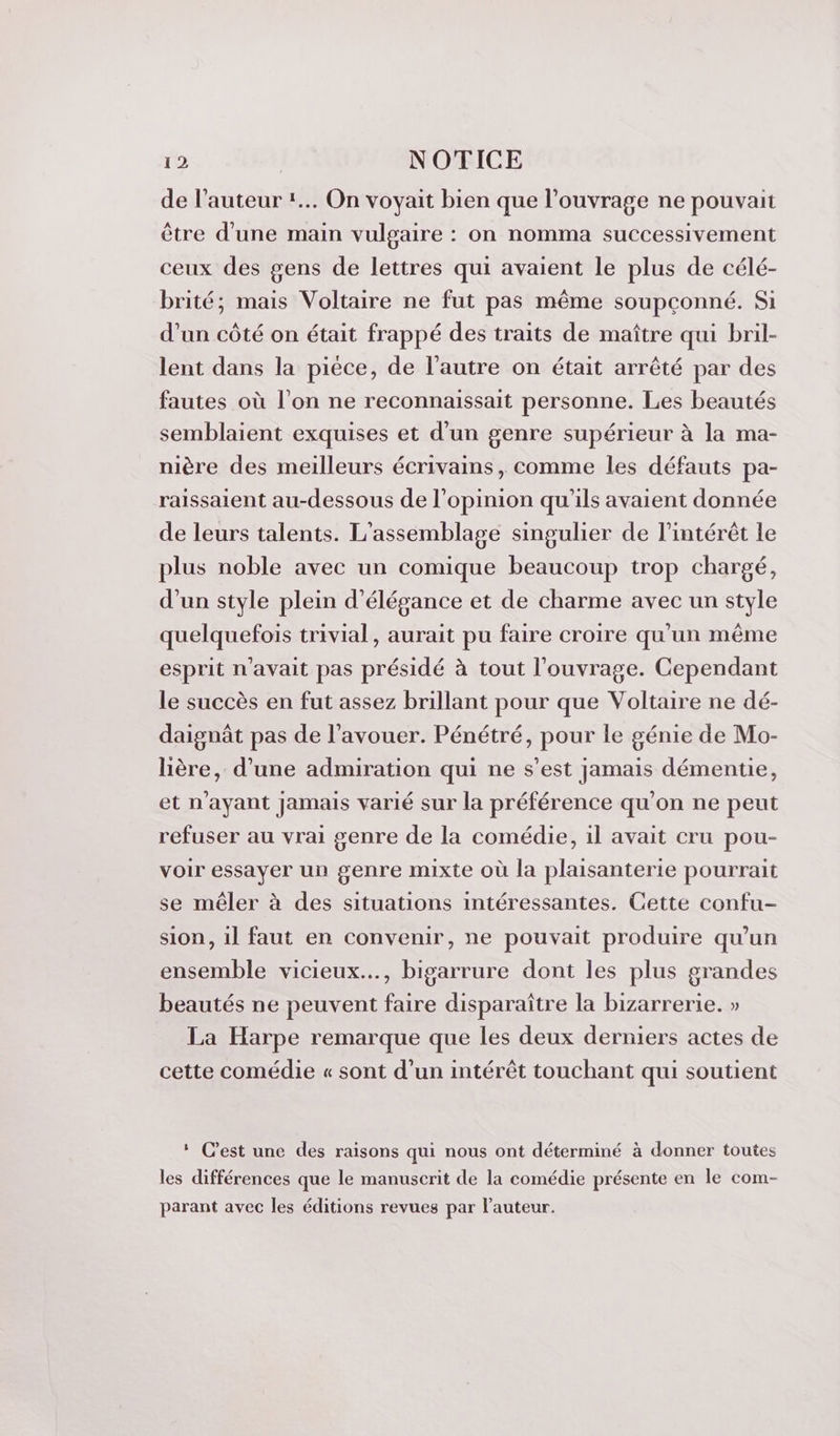 de l’auteur *.. On voyait bien que l'ouvrage ne pouvait être d'une main vulgaire : on nomma successivement ceux des gens de lettres qui avaient le plus de célé- brité; mais Voltaire ne fut pas même soupconné. Si d’un côté on était frappé des traits de maître qui bril- lent dans la pièce, de l’autre on était arrêté par des fautes où l’on ne reconnaissait personne. Les beautés semblaient exquises et d’un genre supérieur à la ma- nière des meilleurs écrivains, comme les défauts pa- raissaient au-dessous de l'opinion qu'ils avaient donnée de leurs talents. L'assemblage singulier de l'intérêt le plus noble avec un comique beaucoup trop chargé, d’un style plein d'élégance et de charme avec un style quelquefois trivial, aurait pu faire croire qu’un même esprit n'avait pas présidé à tout l'ouvrage. Cependant le succès en fut assez brillant pour que Voltaire ne dé- daignât pas de l'avouer. Pénétré, pour le génie de Mo- lière, d’une admiration qui ne s’est jamais démentie, et n'ayant Jamais varié sur la préférence qu'on ne peut refuser au vrai genre de la comédie, il avait cru pou- voir essayer un genre mixte où la plaisanterie pourrait se mêler à des situations intéressantes. Cette confu- sion, il faut en convenir, ne pouvait produire qu’un ensemble vicieux..., bigarrure dont les plus grandes beautés ne peuvent faire disparaître la bizarrerie. » La Harpe remarque que les deux derniers actes de cette comédie « sont d’un intérêt touchant qui soutient : C’est une des raisons qui nous ont déterminé à donner toutes les différences que le manuscrit de la comédie présente en le com- parant avec les éditions revues par l’auteur.