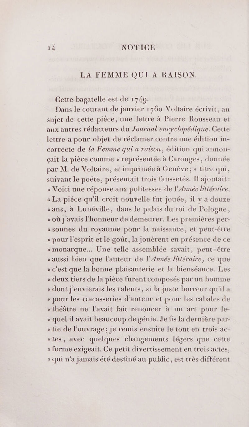 LA FEMME QUI A RAISON. Cette bagatelle est de 1749. Dans le courant de janvier 1760 Voltaire écrivit, au sujet de cette pièce, une lettre à Pierre Rousseau et aux autres rédacteurs du Journal encyclopédique. Cette lettre a pour objet de réclamer contre une édition in- correcte de la Femme qui a raison, édition qui annon- çait la pièce comme « représentée à Carouges, donnée par M. de Voltaire, et imprimée à Genève; » titre qui, suivant le poëte, présentait trois faussetés. Il ajoutait : « Voici une réponse aux politesses de l'Année littéraire. « La pièce qu'il croit nouvelle fut jouée, 1l y a douze «ans, à Lunéville, dans le palais du roi de Pologne, « où J'avais l'honneur de demeurer. Les premières per- «sonnes du royaume pour la naissance, et peut-être « pour l'esprit et le goût, la jouèrent en présence de ce «monarque... Une telle assemblée savait, peut-être «aussi bien que l'auteur de l'Année littéraire, ce que « c’est que la bonne plaisanterie et la bienséance. Les « deux tiers de la pièce furent composés par un homme « dont j'envierais les talents, si la juste horreur qu'il a «pour les tracasseries d'auteur et pour les cabales de «théâtre ne l'avait fait renoncer à un art pour le- « quel il avait beaucoup de génie. Je fis la dernière par- «tie de l'ouvrage; je remis ensuite le tout en trois ac- «tes, avec quelques changements légers que cette « forme exigeait. Ce petit divertissement en trois actes, « Qui n’a jamais été destiné au public, est très différent