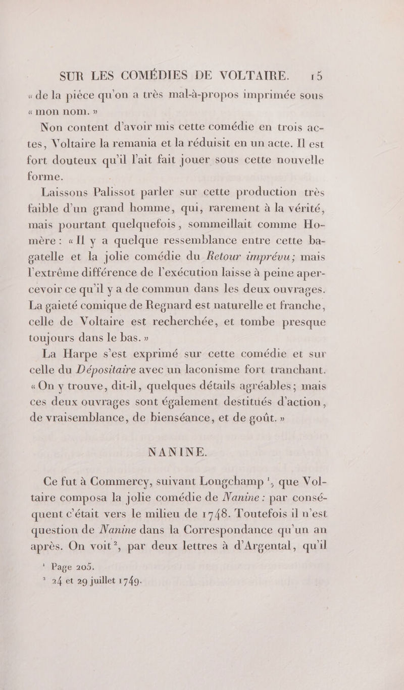 « de la pièce qu'on a très mal-à-propos imprimée sous « mon nom. » Non content d’avoir mis cette comédie en trois ac- tes, Voltaire la remania et la réduisit en un acte. Il est fort douteux qu'il l'ait fait jouer sous cette nouvelle forme. Laissons Palissot parler sur cette production très faible d’un grand homme, qui, rarement à la vérité, mais pourtant quelquefois, sommeillait comme Ho- mère : « Il y a quelque ressemblance entre cette ba- oatelle et la jolie comédie du Retour imprévu; mais l'extrême différence de l'exécution laisse à peine aper- cevoir ce qu'il y a de commun dans les deux ouvrages. La gaieté comique de Regnard est naturelle et franche, celle de Voltaire est recherchée, et tombe presque toujours dans le bas. » La Harpe s’est exprimé sur cette comédie et sur celle du Dépositaire avec un laconisme fort tranchant. « On y trouve, dit-il, quelques détails agréables ; mais ces deux ouvrages sont également destitués d'action, de vraisemblance, de bienséance, et de goût. » NANINE. Ce fut à Commercy, suivant Longchamp ', que Vol- taire composa la jolie comédie de Nanine : par consé- quent c'était vers le milieu de 1748. Toutefois il n’est question de Nanine dans la Correspondance qu'un an après. On voit?, par deux lettres à d'Argental, qu'il * Page 205. ? 24 et 29 juillet 1749.