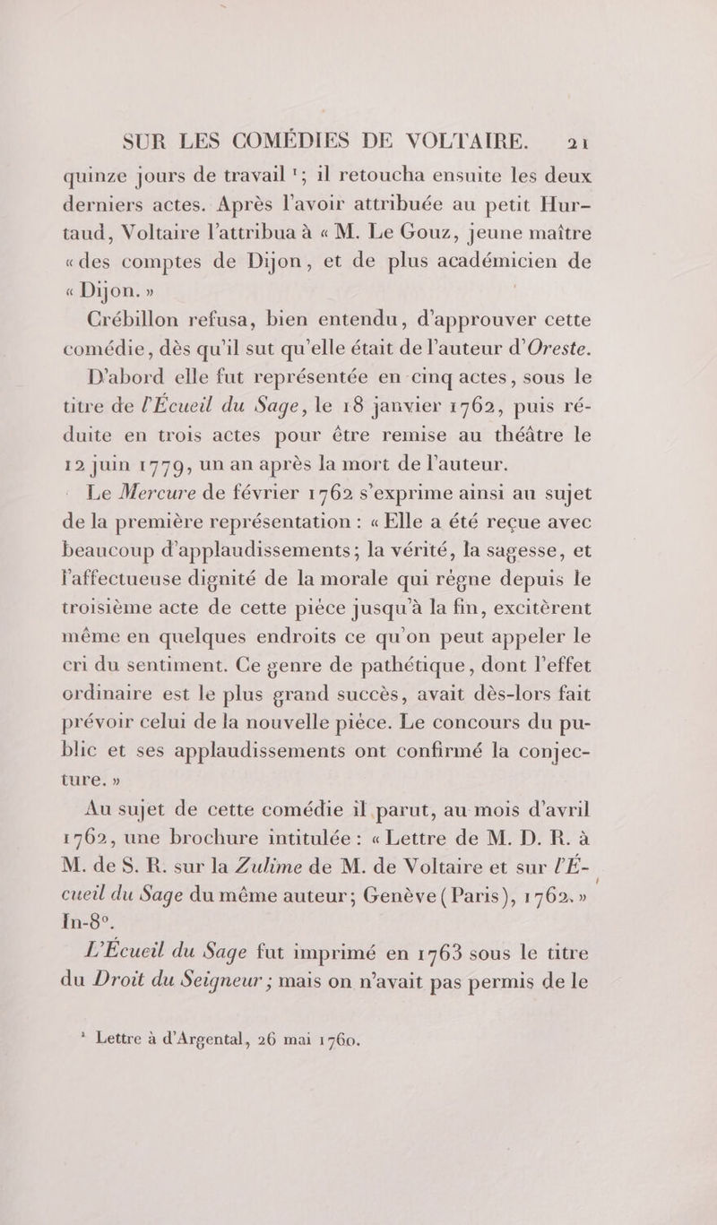 quinze jours de travail ‘; 1l retoucha ensuite les deux derniers actes. Après l'avoir attribuée au petit Hur- taud, Voltaire l’attribua à « M. Le Gouz, jeune maître «des comptes de Dijon, et de plus académicien de « Dijon. » Crébillon refusa, bien entendu, d'approuver cette comédie, dès qu'il sut qu'elle était de l’auteur d’Oreste. D'abord elle fut représentée en cimq actes, sous le titre de l'Écueil du Sage, le 18 janvier 1762, puis ré- duite en trois actes pour être remise au théâtre le 12 juin 1770, un an après la mort de l’auteur. Le Mercure de février 1762 s'exprime ainsi au sujet de la première représentation : « Elle a été reçue avec beaucoup d’applaudissements; la vérité, la sagesse, et l'affectueuse dignité de la morale qui règne depuis le troisième acte de cette pièce jusqu à la fin, excitèrent même en quelques endroits ce qu'on peut appeler le cri du sentiment. Ce genre de pathétique, dont l'effet ordinaire est le plus grand succès, avait dès-lors fait prévoir celui de la nouvelle pièce. Le concours du pu- blic et ses applaudissements ont confirmé la conjec- ture: » Au sujet de cette comédie il parut, au mois d'avril 1762, une brochure intitulée : « Lettre de M. D. R. à M. de S. R. sur la Zulime de M. de Voltaire et sur l'É- cueil du Sage du même auteur; Genève (Paris), 1762.» In-8°. L'Écueil du Sage fut imprimé en 1763 sous le titre du Droit du Seigneur ; mais on n'avait pas permis de le