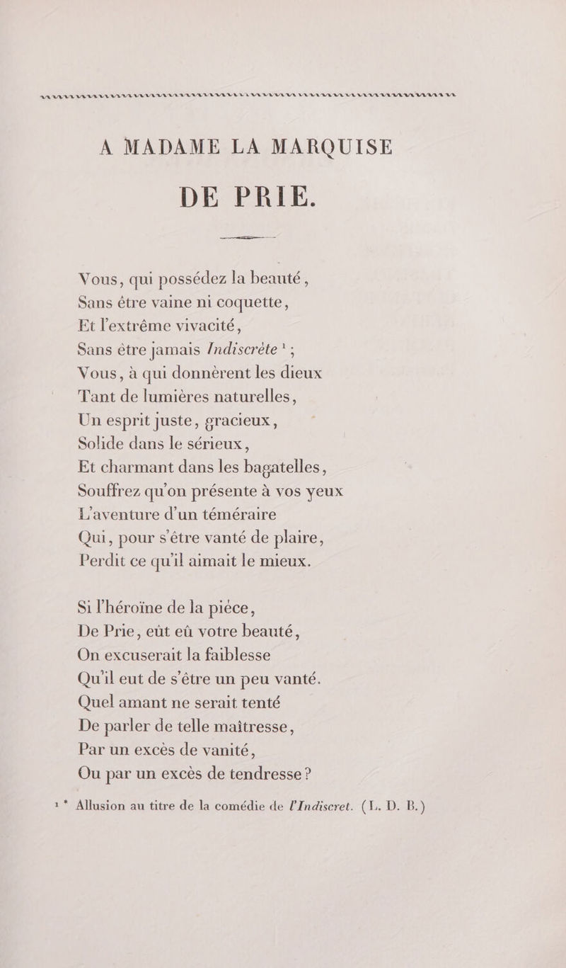 AA RAA RUE VE VEUVE VER LARM WEBER LE VEUVE DL ERREUR LE RL UE UE EUR VER VULULURULALA LR À MADAME LA MARQUISE DE PRIE. Vous, qui possédez la beauté, Sans être vaine ni coquette, Et l'extrême vivacité, Sans être jamais /ndiscrète '; Vous, à qui donnèrent les dieux Tant de lumières naturelles, Un esprit juste, gracieux, Solide dans le sérieux, Et charmant dans les bagatelles, Souffrez qu'on présente à vos yeux L'aventure d’un téméraire Qui, pour s'être vanté de plaire, Perdit ce qu'il aimait le mieux. Si l'héroïne de la piece, De Prie, eût eû votre beauté, On excuserait la faiblesse Qu'il eut de s'être un peu vanté. Quel amant ne serait tenté De parler de telle maîtresse, Par un excès de vanité, Ou par un excès de tendresse ? 1 * Allusion au titre de la comédie de l’Indiseret. (1. D. B.)