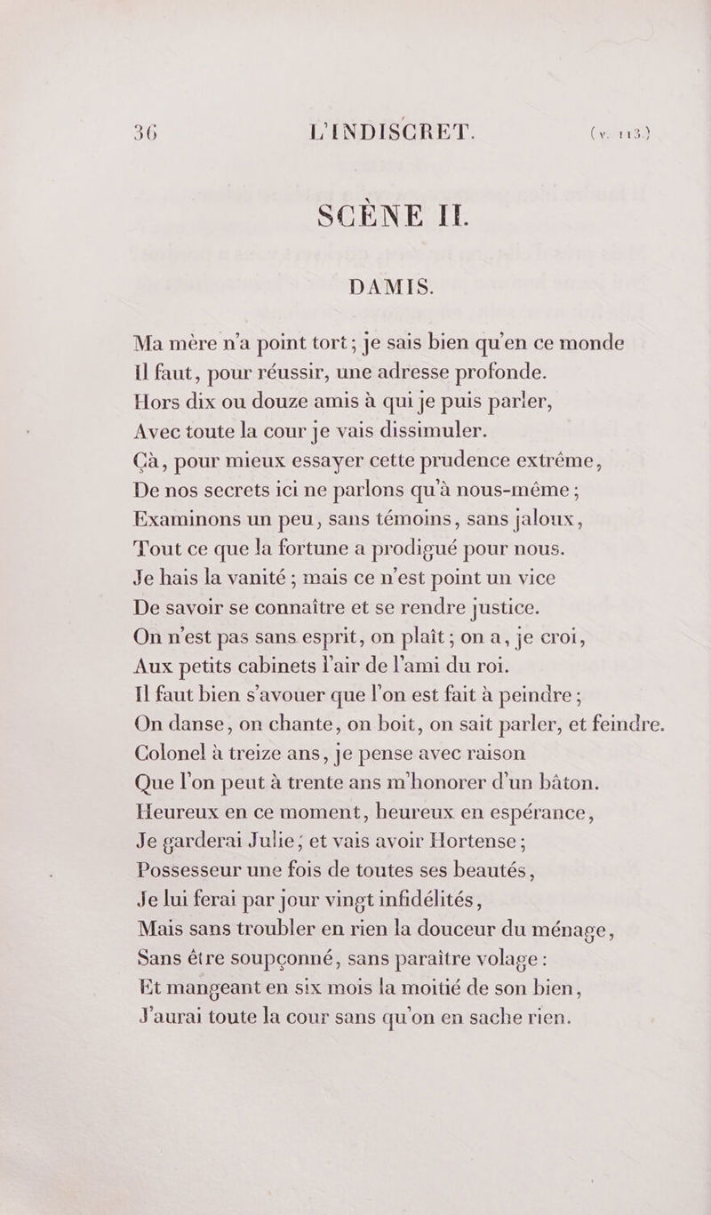 SCÈNE IL DAMIS. Ma mère n’a point tort; Je sais bien qu'en ce monde il faut, pour réussir, une adresse profonde. Hors dix ou douze amis à qui je puis parler, Avec toute la cour je vais dissimuler. Cà, pour mieux essayer cette prudence extrême, De nos secrets ici ne parlons qu'à nous-même ; Examinons un peu, sans témoins, sans jaloux, Tout ce que la fortune a prodigué pour nous. Je hais la vanité ; mais ce n’est point un vice De savoir se connaître et se rendre justice. On n'est pas sans esprit, on plait; on a, je croi, Aux petits cabinets l'air de l'ami du roi. Il faut bien s’avouer que l’on est fait à peindre; On danse, on chante, on boit, on sait parler, et femdre. Colonel à treize ans, Je pense avec raison Que l'on peut à trente ans m'honorer d’un bâton. Heureux en ce moment, heureux en espérance, Je garderai Julie; et vais avoir Hortense ; Possesseur une fois de toutes ses beautés, Je lui ferai par Jour vingt infidélités, Mais sans troubler en rien la douceur du ménage, Sans être soupçonné, sans paraître volage : Et mangeant en six mois la moitié de son bien, J'aurai toute la cour sans qu'on en sache rien.