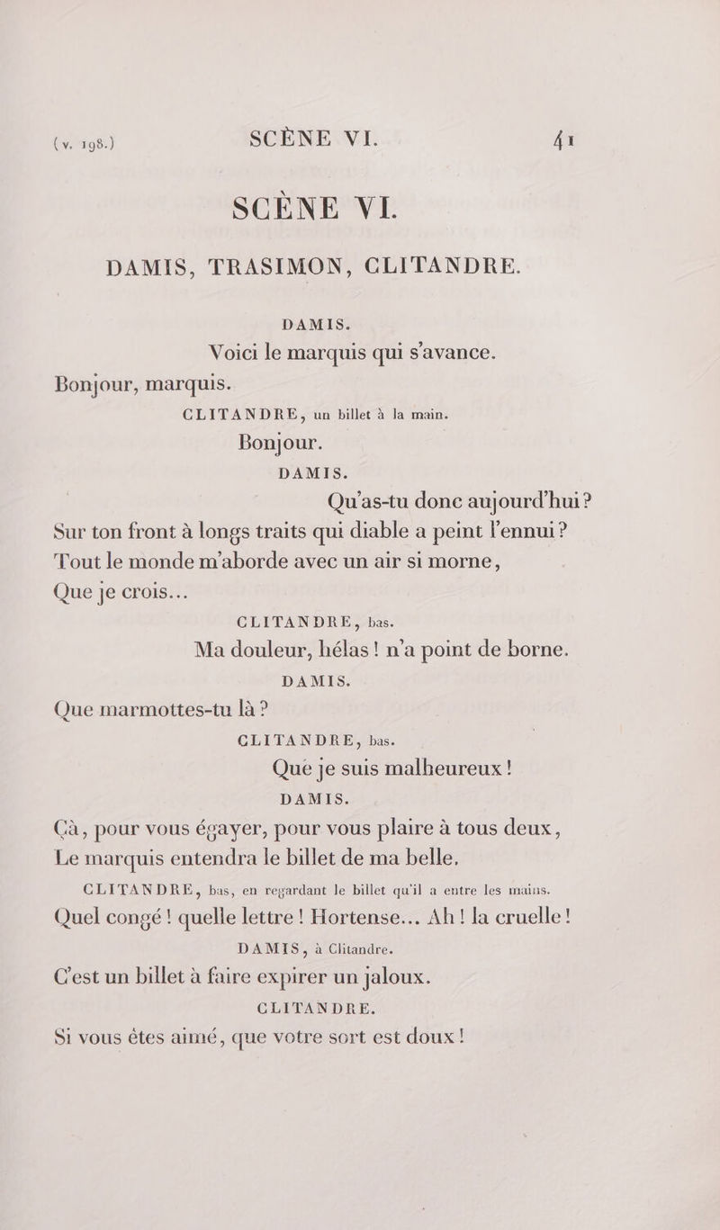 SCÈNE VL DAMIS, TRASIMON, CLITANDRE. DAMIS. Voici le marquis qui s'avance. Bonjour, marquis. CLITANDRE, un billet à la main. Bonjour. DAMIS. Qu'as-tu donc aujourd'hui ? Sur ton front à longs traits qui diable a peint l'ennui? Tout le monde m’aborde avec un air si morne, Que je crois. CLITANDRE, bas. Ma douleur, hélas ! n'a point de borne. DAMIS. Que marmottes-tu là ? CLITANDRE, bas. Que je suis malheureux ! DAMIS. Cà, pour vous égayer, pour vous plaire à tous deux, Le marquis entendra le billet de ma belle, CLITANDRE, bas, en regardant le billet qu'il a entre les mains. Quel congé ! quelle lettre ! Hortense... Ah ! la cruelle! DAMIS, à Clitandre. C'est un billet à faire expirer un jaloux. CLITANDRE. Si vous êtes aimé, que votre sort est doux !