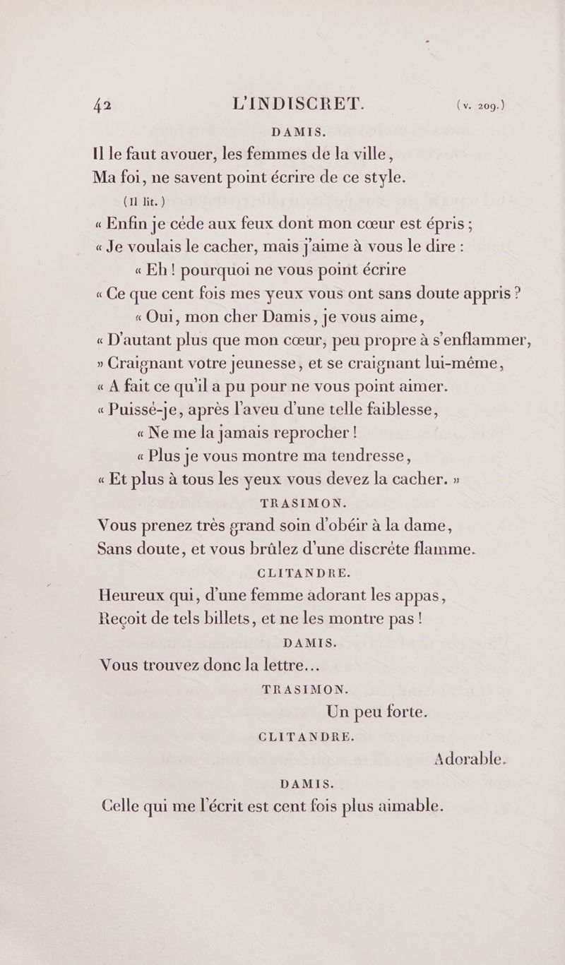 DAMIS. Il le faut avouer, les femmes de la ville, Ma foi, ne savent point écrire de ce style. (IL EE. 4 « Enfin je cède aux feux dont mon cœur est épris ; « Je voulais le cacher, mais J'aime à vous le dire : « Eh ! pourquoi ne vous point écrire « Ce que cent fois mes yeux vous ont sans doute appris ? « Oui, mon cher Damis, je vous aime, « D'autant plus que mon cœur, peu propre à s’enflammer, » Craignant votre jeunesse, et se craignant lui-même, « À fait ce quil a pu pour ne vous point aimer. « Puissé-je, après l’aveu d’une telle faiblesse, « Ne me la jamais reprocher ! « Plus je vous montre ma tendresse, « Et plus à tous les yeux vous devez la cacher. » TRASIMON. Vous prenez très grand soin d'obéir à la dame, Sans doute, et vous brülez d’une discrète flamme. CLITANDRE. Heureux qui, d’une femme adorant les appas, Reçoit de tels billets, et ne les montre pas! DAMIS. Vous trouvez donc la lettre. TRASIMON. Un peu forte. CLITANDRE. Adorable. DAMIS. Celle qui me l'écrit est cent fois plus aimable.