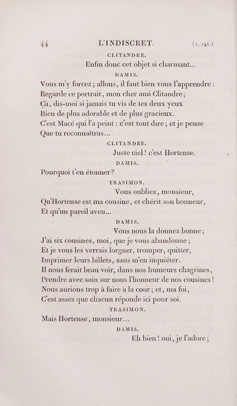 CLITANDRE. Enfin donc cet objet si charmant... DAMIS. Vous m y forcez; allons, il faut bien vous l'apprendre : Regarde ce portrait, mon cher ami Clitandre ; Cà, dis-moi si jamais tu vis de tes deux yeux Rien de.plus adorable et de plus gracieux. C'est Macé qui l'a peint : c'est tout dire ; et je pense Que tu reconnaitras.… CLITANDRE. Juste ciel! c'est Hortense. DAMIS. | Pourquoi t'en étonner ? TRASIMON. Vous oubliez, monsieur, Qu'Hortense est ma cousine, et chérit son honneur, Et qu'un pareil aveu. DAMIS. Vous nous la donnez bonne ; J'ai six cousines, moi, que je vous abandonne ; Et je vous les verrais lorgner, tromper, quitter, Imprimer leurs billets, sans m'en inquiéter. Il nous ferait beau voir, dans nos humeurs chagrines, Prendre avec soin sur nous l'honneur de nos cousines! Nous aurions trop à faire à la cour; et, ma foi, C'est assez que chacun réponde ici pour soi. TRASIMON. Mais Hortense, monsieur... DAMIS. Eh bien ! oui, Je l'adore;