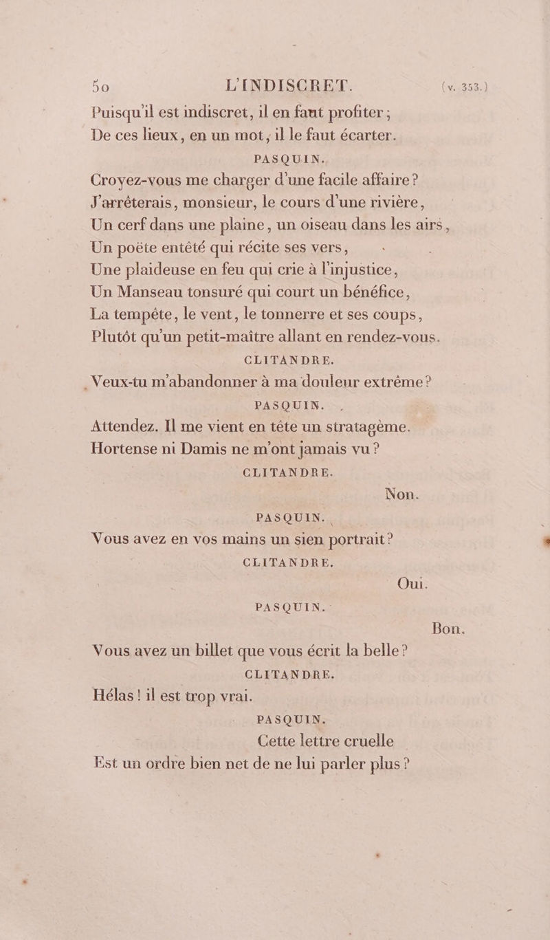 Puisquil est indiscret, il en faut profiter ; De ces lieux, en un mot, il le faut écarter. PASQUIN. Croyez-vous me charger d'une facile affaire ? J'arrêterais, monsieur, le cours d’une rivière, Un cerf dans une plaine, un oiseau dans les airs, Un poëte entêté qui récite ses vers, Une plaideuse en feu qui crie à l'injustice, Un Manseau tonsuré qui court un bénéfice, La tempête, le vent, le tonnerre et ses coups, Plutôt qu'un petit-maître allant en rendez-vous. CLITANDRE. _Veux-tu m'abandonner à ma douleur extrême ? PASQUIN. Attendez. Il me vient en tête un stratagème. Hortense ni Damis ne m'ont jamais vu ? CLITANDRE. Non. PASQUIN.. Vous avez en vos mains un sien portrait? _ CLITANDRE. Oui. PASQUIN. Bon. Vous avez un billet que vous écrit la belle? CLITANDRE. Hélas ! il est trop vrai. PASQUIN. Cette lettre cruelle Est un ordre bien net de ne lui parler plus ?