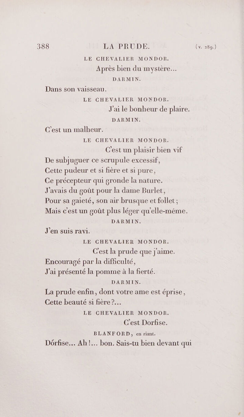 LE CHEVALIER MONDOR. Après bien du mystère. DARMIN. Dans son vaisseau. LE CHEVALIER MONDOR. J'ai le bonheur de plaire. DARMIN. C’est un malheur. LE CHEVALIER MONDOR. C'est un plaisir bien vif De subjuguer ce scrupule excessif, Cette pudeur et si fière et si pure, Ce précepteur qui gronde la nature. J'avais du goût pour la dame Burlet, Pour sa gaieté, son air brusque et follet ; Mais c'est un goût plus léger qu'elle-même. DARMIN. J'en suis ravi. LE CHEVALIER MONDOR. C'est la prude que j'aime. Encouragé par la difficulté, J'ai présenté la pomme à la fierté. DARMIN. La prude enfin, dont votre ame est éprise, Cette beauté si fière ?.… LE CHEVALIER MONDOR. C'est Dorfise. BLANFORD, en riant. Dôrfise… Ah!... bon. Sais-tu bien devant qui