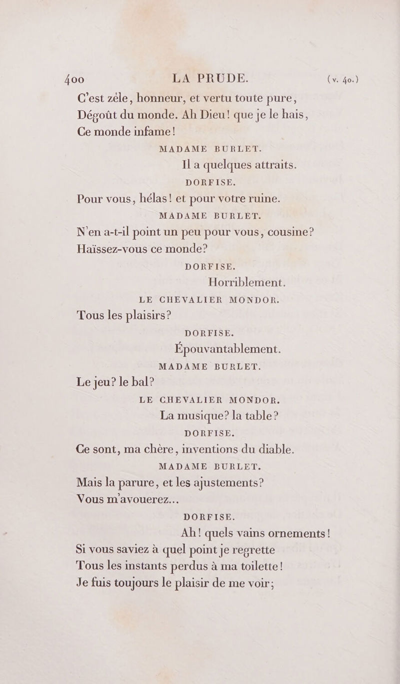 C’est zéle, honneur, et vertu toute pure, Dégoût du monde. Ah Dieu! que je le hais, Ce monde infame ! MADAME BURLET. Il a quelques attraits. DORFISE. Pour vous, hélas! et pour votre ruine. MADAME BURLET. N'en a-t-il point un peu pour vous, cousine? Haïssez-vous ce monde? DORFISE. Horriblement. LE CHEVALIER MONDOR. Tous les plaisirs? DORFISE. Épouvantablement. MADAME BURLET. Le jeu? le bal? LE CHEVALIER MONDOR. La musique? la table ? DORFISE. Ce sont, ma chère, mventions du diable. MADAME BURLET. Mais la parure, et les ajustements? Vous m avouerez... DORFISE. Ah! quels vains ornements! Si vous saviez à quel point Je regrette Tous les instants perdus à ma toilette! Je fuis toujours le plaisir de me voir;