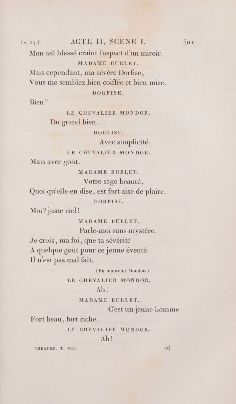 Mon œil blessé craint l'aspect d’un miroir. MADAME BURLET. Mais cependant, ma sévère Dorfise, Vous me semblez bien coiffée et bien mise. DORFISE. Bien ? LE CHEVALIER MONDOR. Du grand bien. DORFISE. Avec simplicité. LE CHEVALIER MONDOR. Mais avec goût. MADAME BURLET. Votre sage beauté, Quoi qu'elle en dise, est fort aise de plaire. DORFISE. Moi? juste ciel! MADAME BURLET. Parle-moi sans mystère. Je crois, ma foi, que ta sévérité A quelque goût pour ce jeune éventé. Il n'est pas mal fait. (En montrant Mondor. ) LE CHEVALIER MONDOR. Ah! MADAME BURLET. C'est un Jeune homme Fort beau, fort riche. LE CHEVALIER MONDOR. Ab!