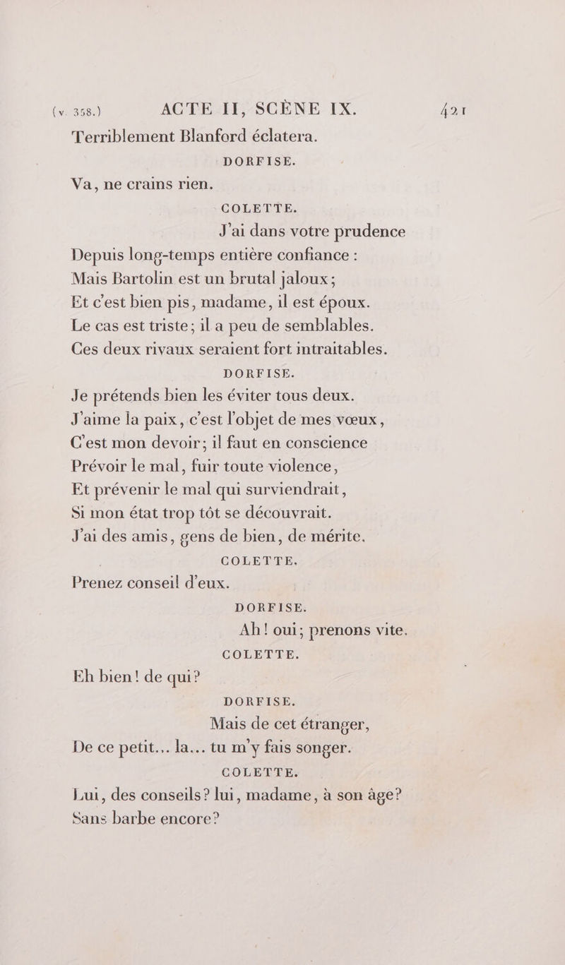 Terriblement Blanford éclatera. DORFISE. Va, ne crains rien. COLETTE. J'ai dans votre prudence Depuis long-temps entière confiance : Mais Bartolin est un brutal jaloux ; Et c'est bien pis, madame, il est époux. Le cas est triste ; il a peu de semblables. Ces deux rivaux seraient fort intraitables. DORFISE. Je prétends bien les éviter tous deux. J'aime la paix, c’est l'objet de mes vœux, C'est mon devoir; 1l faut en conscience Prévoir le mal, fuir toute violence, Et prévenir le mal qui surviendrait, Si mon état trop tôt se découvrait. J'ai des amis, gens de bien, de mérite. | COLETTE. Prenez conseil d'eux. DORFISE. Ab! oui; prenons vite. COLETTE. Eh bien! de qui? DORFISE. Mais de cet étranger, De ce petit... la... tu m'y fais songer. COLETTE: Lui, des conseils? lui, madame, à son âge? Sans barbe encore?