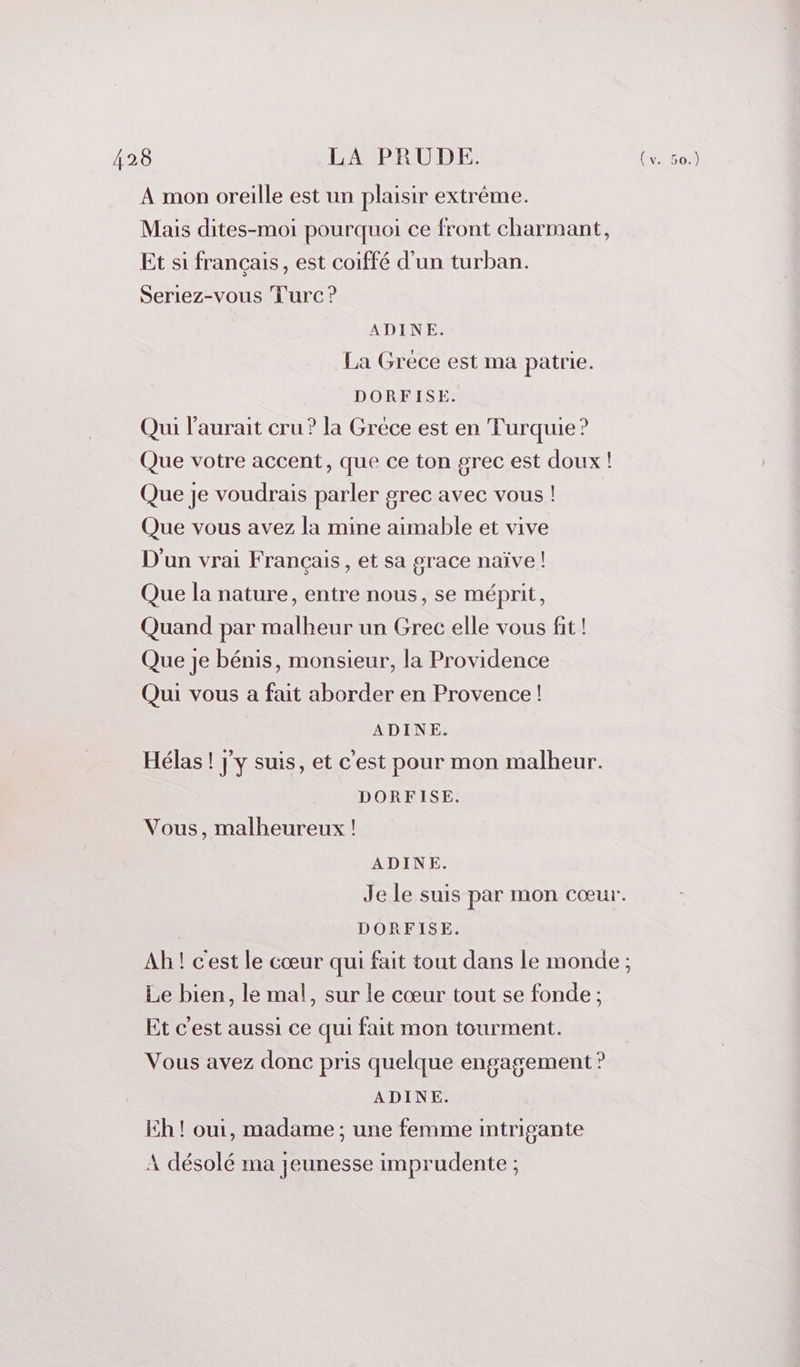 A mon oreille est un plaisir extrême. Mais dites-moi pourquoi ce front charmant, Et si français, est coiffé d’un turban. Seriez-vous Turc ? ADINE. La Gréce est ma patrie. DORFISE. Qui l'aurait cru ? la Grèce est en Turquie? Que votre accent, que ce ton grec est doux ! Que je voudrais parler grec avec vous ! Que vous avez la mine aimable et vive D'un vrai Français, et sa grace naïve ! Que la nature, entre nous, se méprit, Quand par malheur un Grec elle vous fit! Que je bénis, monsieur, la Providence Qui vous a fait aborder en Provence! ADINE. Hélas ! j'y suis, et c'est pour mon malheur. DORFISE. Vous, malheureux ! ADINE. Je le suis par mon cœur. | DORFISE. Ah ! cest le cœur qui fait tout dans le monde ; Le bien, le mal, sur le cœur tout se fonde ; Et c'est aussi ce qui fait mon tourment. Vous avez donc pris quelque engagement ? ADINE. Eh ! oui, madame ; une femme intrigante A désolé ma jeunesse imprudente ;