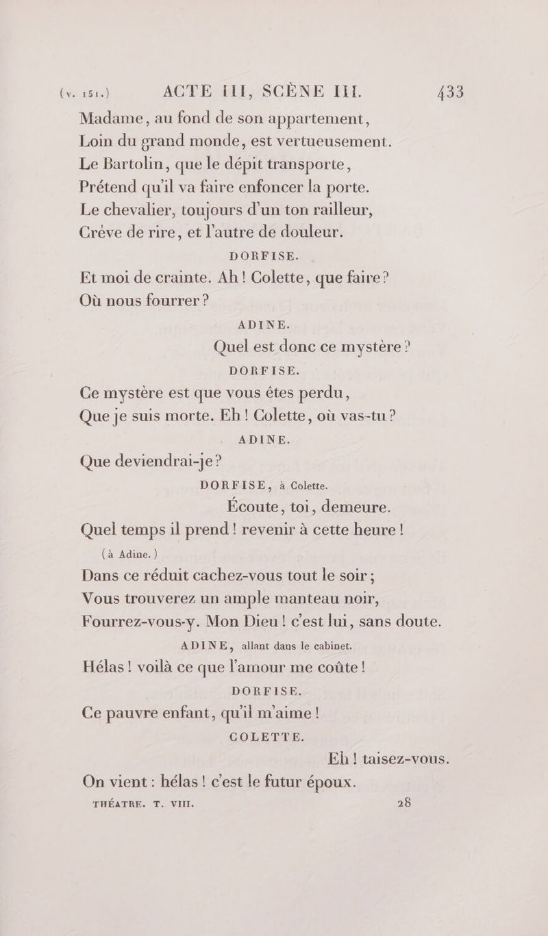 Madame, au fond de son appartement, Loin du grand monde, est vertueusement. Le Bartolin, que le dépit transporte, Prétend qu'il va faire enfoncer la porte. Le chevalier, toujours d'un ton railleur, Creve de rire, et l’autre de douleur. DORFISE. Et moi de crainte. Ah! Colette, que faire? Où nous fourrer ? ADINE. Quel est donc ce mystère ? DORFISE. Ce mystère est que vous êtes perdu, Que je suis morte. Eh! Colette, où vas-tu ? ADINE. Que deviendrai-je ? DORFISE, à Colette. Écoute, toi, demeure. Quel temps il prend ! revenir à cette heure ! (à Adine.) Dans ce réduit cachez-vous tout le soir ; Vous trouverez un ample manteau noir, Fourrez-vous-y. Mon Dieu ! c'est lui, sans doute. ADINE, allant dans le cabinet. Hélas ! voilà ce que l'amour me coûte ! DORFISE. Ce pauvre enfant, qu'ii m'aime ! COLETTE. Eh ! taisez-vous. On vient : hélas ! c'est le futur époux. THÉATRE. T. VIII 25