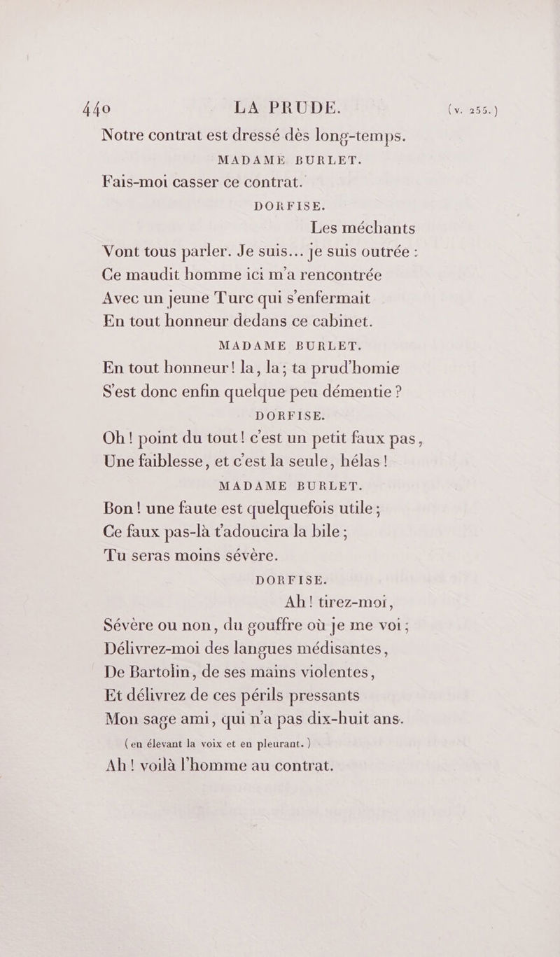 Notre contrat est dressé dès long-temps. MADAME BURLET. Fais-moi casser ce contrat. DORFISE. Les méchants Vont tous parler. Je suis. Je Suis outrée : Ce maudit homme ici m'a rencontrée Avec un jeune Turc qui s'enfermait En tout honneur dedans ce cabinet. MADAME BURLET. En tout honneur! la, la; ta prud’homie S'est donc enfin quelque peu démentie ? DORFISE. Oh ! point du tout! c'est un petit faux pas, Une faiblesse, et c'est la seule, hélas! MADAME BURLET. Bon ! une faute est quelquefois utile ; Ce faux pas-là tadoucira la bile ; Tu seras moins sévère. DORFISE. Ah! tirez-moi, Sévère ou non, du gouffre où je me voi; Délivrez-moi des langues médisantes, De Bartoli, de ses mains violentes, Et délivrez de ces périls pressants Mon sage ami, qui n'a pas dix-huit ans. (en élevant la voix et en pleurant.) Ah! voilà l'homme au contrat.