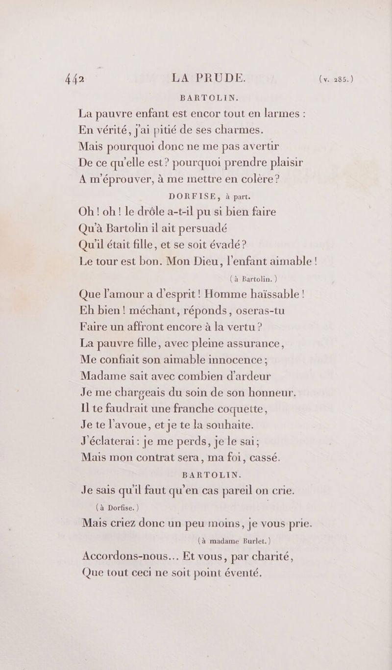 ffarct LA PRUDE. 2e BARTOLIN. La pauvre enfant est encor tout en larmes : En vérité, J'ai pitié de ses charmes. Mais pourquoi donc ne me pas avertir De ce qu’elle est? pourquoi prendre plaisir À m'éprouver, à me mettre en colère ? DORFISE, à part. Oh ! oh ! le drôle a-t-il pu si bien faire Qu'à Bartolin il ait persuadé Qu'il était fille, et se soit évadé? Le tour est bon. Mon Dieu, l'enfant aimable ! (à Bartolin. ) Que l'amour a d'esprit! Homme haïssable ! Eh bien! méchant, réponds, oseras-tu Faire un affront encore à la vertu ? La pauvre fille, avec pleine assurance, Me confiait son aimable innocence ; Madame sait avec combien d’ardeur Je me chargeais du soin de son honneur. Il te faudrait une franche coquette, Je te l'avoue, et Je te la souhaite. J'éclaterai : je me perds, je le sai; Mais mon contrat sera, ma foi, cassé. BARTOLIN. Je sais qu'il faut qu'en cas pareil on crie. (à Dorfise. ) | Mais criez donc un peu moins, je vous prie. (à madame Burlet.) Accordons-nous.. Et vous, par charité, Que tout ceci ne soit point éventé.