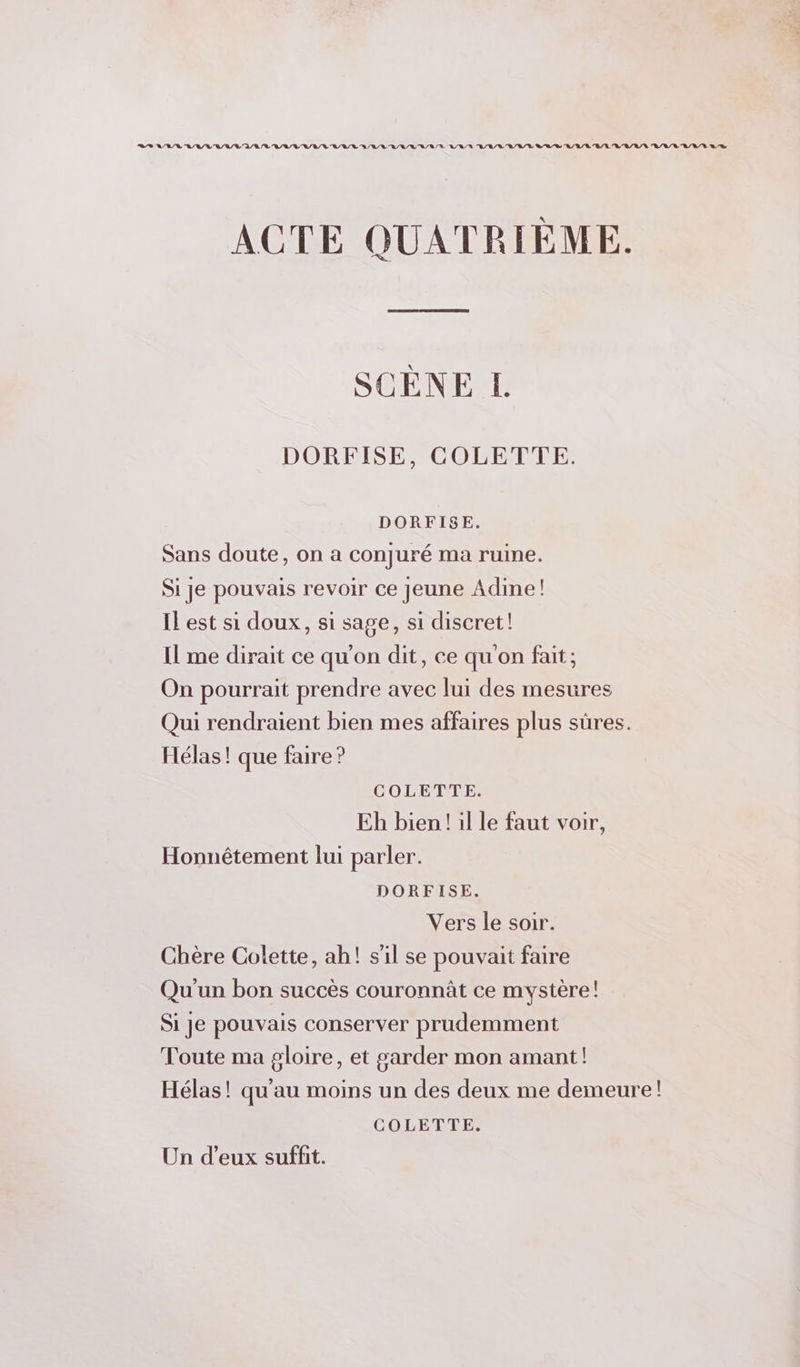 22 ANA LVL 'L/LLR/L/LVRL/L RE DR RL /R RER LR R/L/LUL/L LA D L/L/R B/LUR/R/R R/L/L'L/R/R LR RS ACTE QUATRIÈME. SCÈNE L DORFISE, COLETTE. DORFISE. Sans doute, on a conjuré ma ruine. Si je pouvais revoir ce Jeune Adine! IL est si doux, si sage, si discret! Il me dirait ce qu'on dit, ce qu'on fait; On pourrait prendre avec lui des mesures Qui rendraient bien mes affaires plus sûres. Hélas! que faire ? COLENTE Eh bien! il le faut voir, Honnêtement lui parler. DORFISE. Vers le soir. Chère Colette, ah! s'il se pouvait faire Qu'un bon succès couronnût ce mystère! Si je pouvais conserver prudemment Toute ma gloire, et garder mon amant! Hélas! qu'au moins un des deux me demeure! COLETTE. Un d'eux suffit.