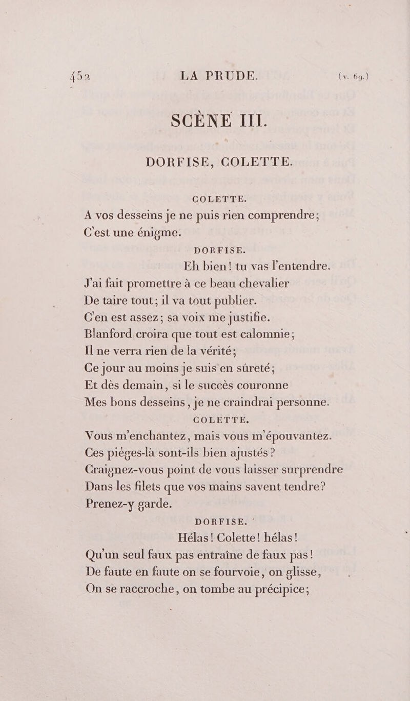 DORFISE, COLETTE. COLETTE. A vos desseins je ne puis rien comprendre; C'est une énigme. DORFISE. Eh bien! tu vas l'entendre. J'ai fait promettre à ce beau chevalier De taire tout ; il va tout publier. C'en est assez; sa voix me justifie. Blanford croira que tout est calomnie; Il ne verra rien de la vérité; Ce jour au moins je suis en sûreté ; Et dès demain, si le succès couronne Mes bons desseins, je ne craindrai personne. COLETTE, Vous m'enchantez, mais vous m épouvantez. Ces pièges-là sont-ils bien ajustés ? Craignez-vous point de vous laisser surprendre Dans les filets que vos mains savent tendre? Prenez-y garde. DORFISE. : Hélas! Colette! hélas! Qu'un seul faux pas entraîne de faux pas! De faute en faute on se fourvoie, on glisse, On se raccroche, on tombe au précipice;