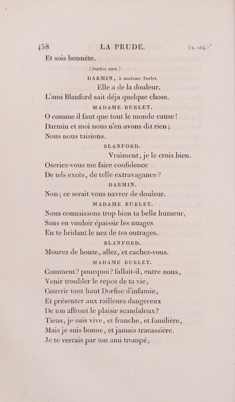 Et sois honnête. ( Dorfise sort.) DARMIN, à madame Burlet. Elle a de la douleur. L'ami Blanford sait déja quelque chose. MADAME BURLET. O comme il faut que tout le monde cause ! Darmin et moi nous n’en avons dit rien ; Nous nous taisions. BLANFORD. Vraiment, je le crois bien. Oseriez-vous me faire confidence De tels excès, de telle extravagance ? DARMIN. Non; ce serait vous navrer de douleur. MADAME BURLET. Nous connaissons trop bien ta belle humeur, Sans en vouloir épaissir les nuages En te bridant le nez de tes outrages. BLANFORD. Mourez de honte, allez, et cachez-vous. MADAME BURLET. Comment ? pourquoi ? fallait-il, entre nous, Venir troubler le repos de ta vie, Couvrir tout haut Dorfise d’infamie, Et présenter aux railleurs dangereux De ton affront le plaisir scandaleux ? Tiens, Je suis vive, et franche, et familière, Mais je suis bonne, et jamais tracassière. Je te verrais par ton ami trompé,