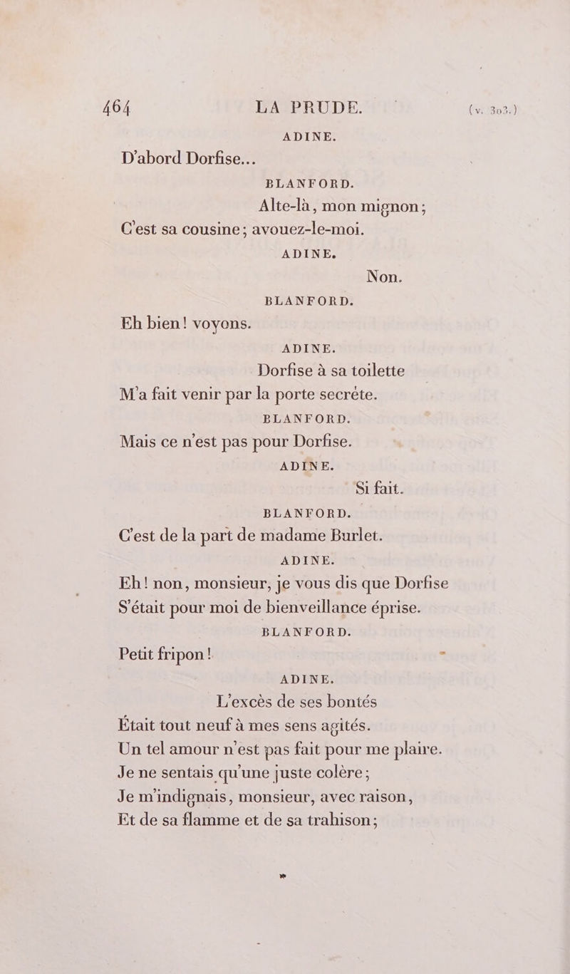 D'abord Dorfise… BLANFORD. Alte-là, mon mignon; C'est sa cousine; avouez-le-moi. ADINE. Non. BLANFORD. Eh bien! voyons. ADINE. Dorfise à sa toilette M'a fait venir par la porte secrète. BLANFORD. Mais ce n’est pas pour Dorfise. ADINE. Si fait. BLANFORD. C'est de la part de madame Burlet. ADINE. Eh! non, monsieur, je vous dis que Dorfise S'était pour moi de bienveillance éprise. BLANFORD. Petit fripon ! | - ADINE. L’excès de ses bontés Était tout neuf à mes sens agités. Un tel amour n'est pas fait pour me plaire. Je ne sentais qu'une juste colère; Je m'indignais, monsieur, avec raison, Et de sa flamme et de sa trahison ;