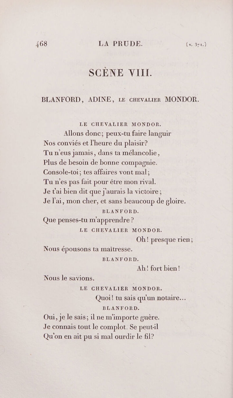 BLANFORD, ADINE, LE CHEVALIER MONDOR. LE CHEVALIER MONDOR. Allons donc; peux-tu faire languir Nos conviés et l'heure du plaisir? Tu n'eus jamais, dans ta mélancolie, Plus de besoin de bonne compagnie. Console-toi; tes affaires vont mal; Tu n'es pas fait pour être mon rival. Je t'ai bien dit que j'aurais la victoire ; Je l'ai, mon cher, et sans beaucoup de gloire. BLANFORD. Que penses-tu mapprendre ? LE CHEVALIER MONDOR. Oh! presque rien; Nous épousons ta maitresse. BLANFORD. Ah! fort bien! Nous le savions. LE CHEVALIER MONDOR. Quoi! tu sais qu'un notaire. BLANFORD. Oui, Je le sais; il ne m'importe guère. Je connais tout le complot. Se peut-il Qu'on en ait pu si mal ourdir le fil?