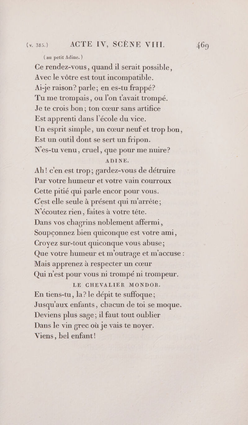 (au petit Adine. ) Ce rendez-vous, quand il serait possible, Avec le vôtre est tout incompatible. Ai-je raison? parle; en es-tu frappé? Tu me trompais, ou l’on tavait trompé. Je te crois bon; ton cœur sans artifice Est apprenti dans l’école du vice. Un esprit simple, un cœur neuf et trop bon, Est un outil dont se sert un fripon. N'es-tu venu, cruel, que pour me nuire? Ah! c'en est trop; gardez-vous de détruire Par votre humeur et votre vain courroux Cette pitié qui parle encor pour vous. C'est elle seule à présent qui m'arrète; N'écoutez rien, faites à votre tête. Dans vos chagrins noblement affermi, Soupçonnez bien quiconque est votre ami, Croyez sur-tout quiconque vous abuse; Mais apprenez à respecter un cœur Qui n'est pour vous ni trompé ni trompeur. LE CHEVALIER MONDOR. En tiens-tu, la? le dépit te suffoque; Jusqu'aux enfants, chacun de toi se moque. Deviens plus sage; il faut tout oublier Dans le vin grec où je vais te noyer. Viens, bel enfant! EN