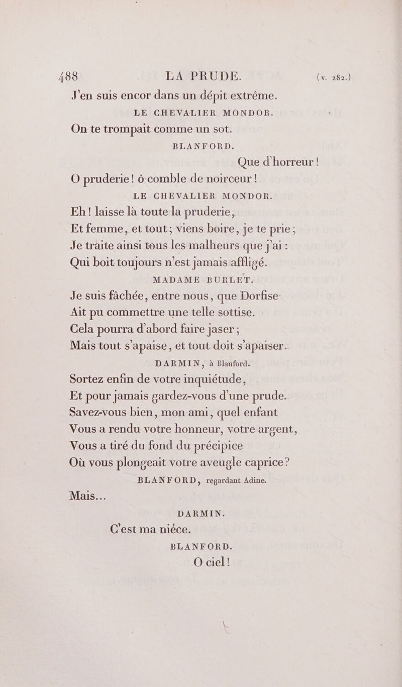 188 LA PRUDE. ui) J'en suis encor dans un dépit extrême. LE CHEVALIER MONDOR. On te trompait comme un sot. BLANFORD. Que d'horreur ! O pruderie! à comble de noirceur ! LE CHEVALIER MONDOR. Eh ! laisse là toute la pruderie, Et femme, et tout; viens boire, je te prie; Je traite ainsi tous les malheurs que j ai : Qui boit toujours n'est jamais affligé. MADAME BURLET. Je suis fâchée, entre nous, que Dorfise- Ait pu commettre une telle sottise. Cela pourra d'abord faire jaser ; Mais tout s’apaise, et tout doit s’apaiser. DARMIN, à Blauford. Sortez enfin de votre inquiétude, Et pour jamais gardez-vous d'une prude. Savez-vous bien, mon ami, quel enfant Vous a rendu votre honneur, votre argent, Vous a tiré du fond du précipice Où vous plongeait votre aveugle caprice? BLANFORD, regardant Adine. Mais. DARMIN. C'est ma niéce. BLANFORD. O ciel!