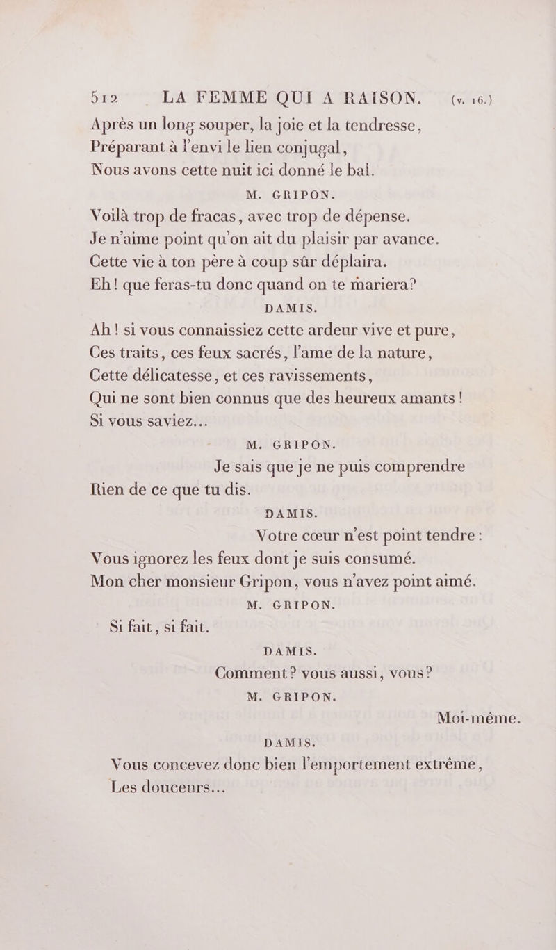 Après un long souper, la joie et la tendresse, Préparant à l’envi le lien conjugal, Nous avons cette nuit ici donné le bal. M. GRIPON. Voilà trop de fracas, avec trop de dépense. Je n'aime point qu'on ait du plaisir par avance. Cette vie à ton père à coup sûr déplaira. Eh ! que feras-tu donc quand on te mariera? DAMIS. Ah ! si vous connaissiez cette ardeur vive et pure, Ces traits, ces feux sacrés, l’ame de la nature, Cette délicatesse, et ces ravissements, Qui ne sont bien connus que des heureux amants ! SI VOUS saviez... M. GRIPON. Je sais que je ne puis comprendre Rien de ce que tu dis. DAMIS. Votre cœur n'est point tendre : Vous ignorez les feux dont je suis consumé. Mon cher monsieur Gripon, vous n'avez point aimé. M. GRIPON. Si fait, si fait. DAMIS. Comment ? vous aussi, vous ? M. GRIPON. Moi-même. DAMIS. Vous concevez donc bien l’'emportement extrême, Les douceurs...