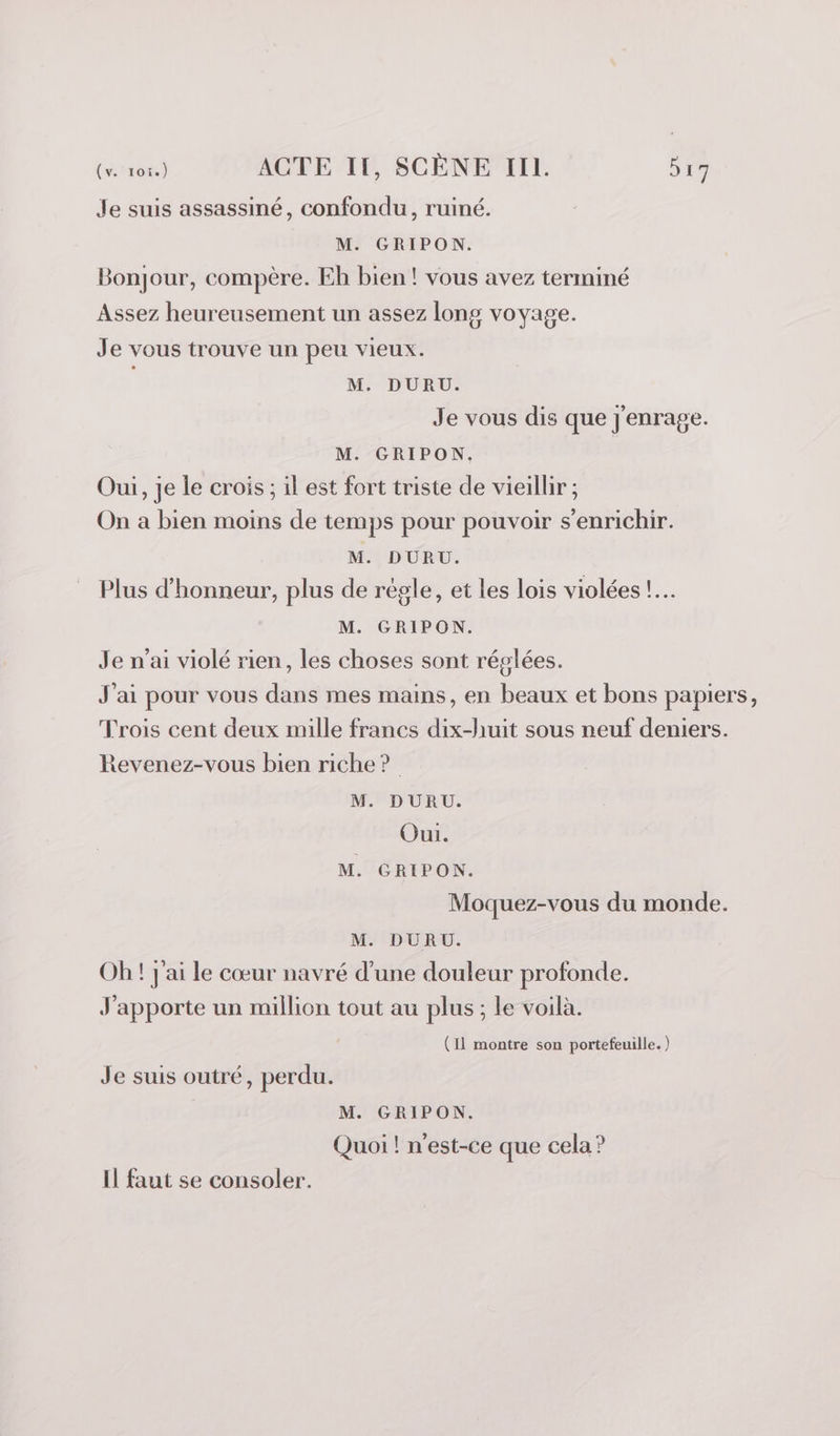 Je suis assassiné, confondu, ruiné. M. GRIPON. Bonjour, compère. Eh bien! vous avez terminé Assez heureusement un assez long voyage. Je vous trouve un peu vieux. M. DURU. Je vous dis que j'enrage. M. GRIPON. | Oui, je le crois ; il est fort triste de vieillir ; On a bien moins de temps pour pouvoir s'enrichir. M. DURU. Plus d'honneur, plus de régle, et les lois violées !.… M. GRIPON. Je n’ai violé rien, les choses sont réglées. J'ai pour vous dans mes mains, en beaux et bons papiers, Trois cent deux mille francs dix-huit sous neuf deniers. Revenez-vous bien riche ? M. DURU. Oui. M. GRIPON. Moquez-vous du monde. M. DURU. Oh ! j'ai le cœur navré d’une douleur profonde. J'apporte un million tout au plus; le voilà. (11 montre son portefeuille. ) Je suis outré, perdu. M. GRIPON. Quoi ! n'est-ce que cela ? Il faut se consoler.