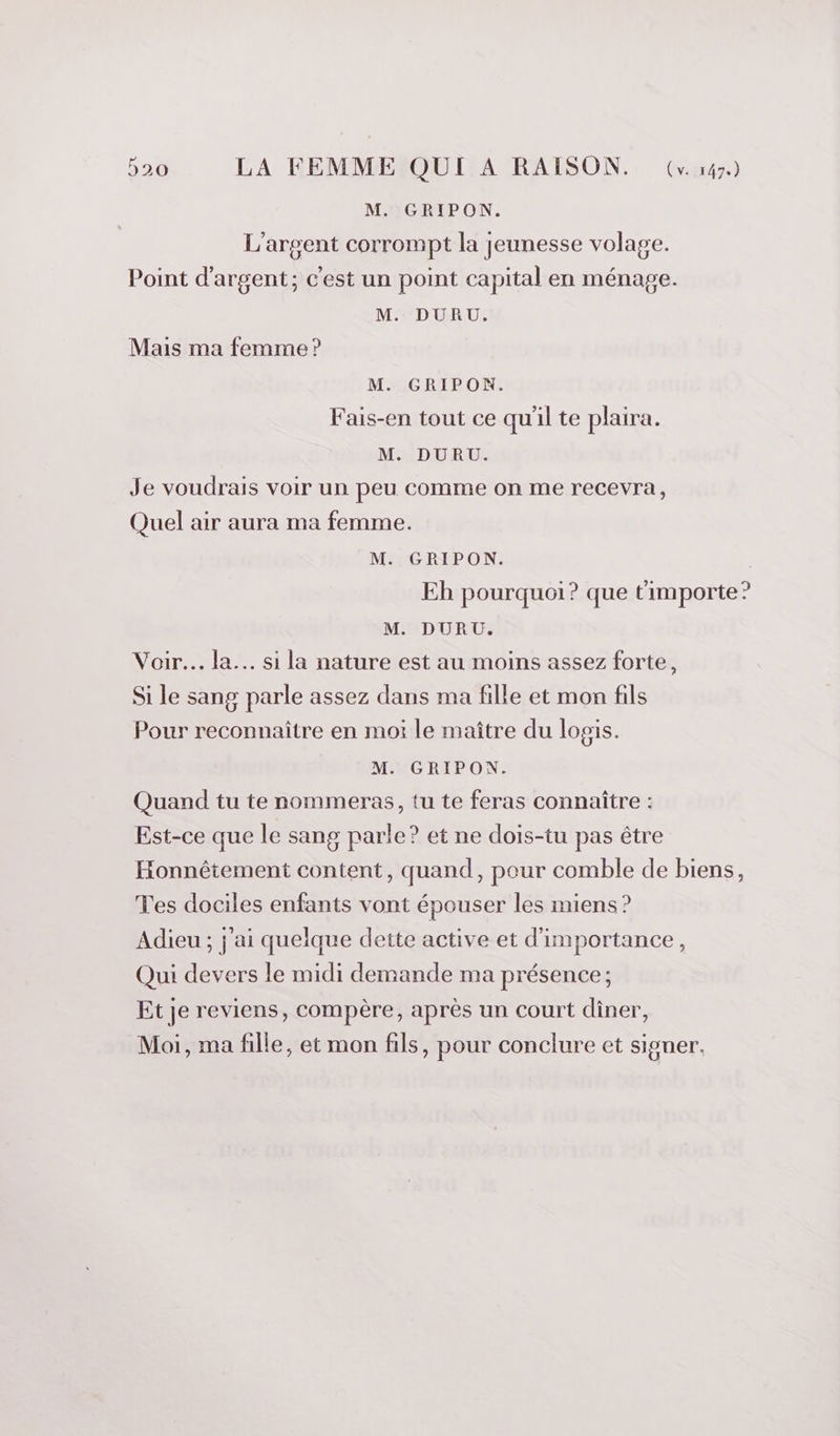 M. GRIPON. L'argent corrompt la jeunesse volage. Point d'argent; c'est un point capital en ménage. M. DURU. Mais ma femme ? M. GRIPON. Fais-en tout ce qu'il te plaira. M. DURU. Je voudrais voir un peu comme on me recevra, Quel air aura ma femme. M. GRIPON. | Eh pourquoi? que timporte? M. DURU. Voir... la... si la nature est au moins assez forte, Si le sang parle assez dans ma fille et mon fils Pour reconnaître en moi le maître du logis. M. GRIPON. Quand tu te nommeras, tu te feras connaître : Est-ce que le sang parle? et ne dois-tu pas être Honnêtement content, quand, pour comble de biens, Tes dociles enfants vont épouser les miens? Adieu ; j'ai quelque dette active et d'importance, Qui devers le midi demande ma présence; Et je reviens, compère, après un court diner, Moi, ma fille, et mon fils, pour conclure et signer.