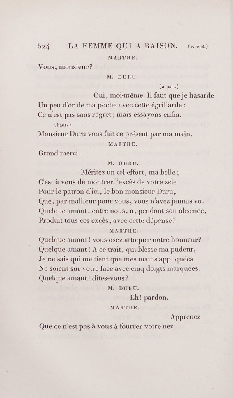 MARTHE. Vous, monsieur ? M. DURU. (à part.) Oui, moi-même. Il faut que je hasarde Un peu d’or de ma poche avec cette égrillarde : Ce n'est pas sans regret; mais essayons enfin. ( haut. ) Monsieur Duru vous fait ce présent par ma main. MARTHE. Grand merci. M. DURU. Méritez un tel effort, ma belle ; C'est à vous de montrer lexcès de votre zéle Pour le patron d'ici, le bon monsieur Duru, Que, par malheur pour vous, vous n'avez jamais vu. Quelque amant, entre nous, a, pendant son absence, Produit tous ces excès, avec cette dépense ? MARTHE. Quelque amant! vous osez attaquer notre honneur? Quelque amant! A ce trait, qui blesse ma pudeur, Je ne sais qui me tient que mes mains appliquées Ne soient sur votre face avec cinq doigts marquées. Quelque amant! dites-vous ? M. DURU. Eh! pardon. MARTHE. Apprenez Que ce n'est pas à vous à fourrer votre nez