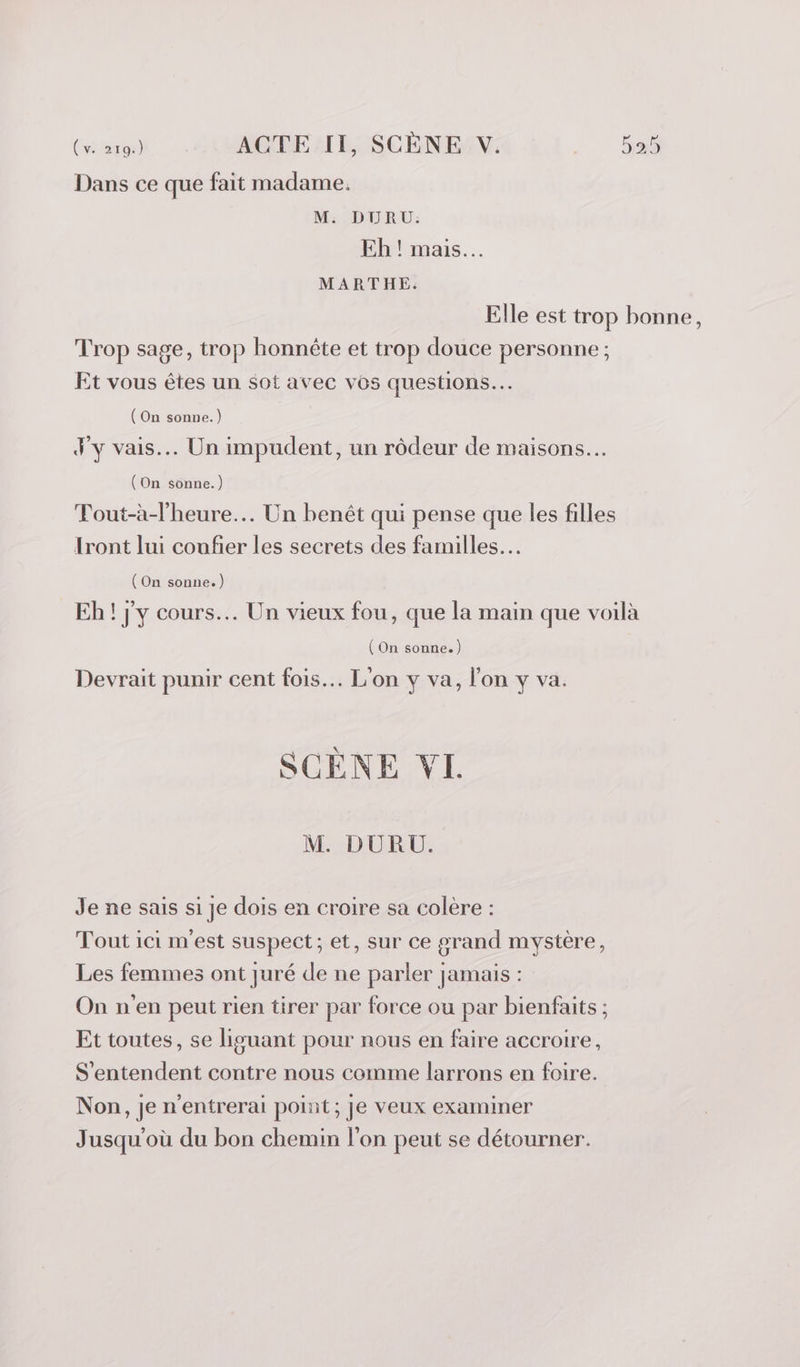 Dans ce que fait madame, M. DURU: Eh ! mais. MARTHE: Elle est trop bonne, Trop sage, trop honnête et trop douce personne ; Et vous êtes un sot avec vos questions. (On sonne.) J'y vais... Un impudent, un rôdeur de maisons. (On sonne.) Fout-à-lheure... Un benêt qui pense que les filles Iront lui coufier les secrets des familles. (On sonne.) Eh! jy cours... Un vieux fou, que la main que voilà (On sonne.) Devrait punir cent fois. L'on y va, l'on y va. SCÈNE VL M. DURU. Je ne sais si je dois en croire sa colère : Tout ici m'est suspect; et, sur ce grand mystère, Les femmes ont juré de ne parler jamais : On n'en peut rien tirer par force ou par bienfaits ; Et toutes, se liguant pour nous en faire accroire, S'entendent contre nous comme larrons en foire. Non, je n'entrerai point; Je veux examiner Jusqu'où du bon chemin l’on peut se détourner.