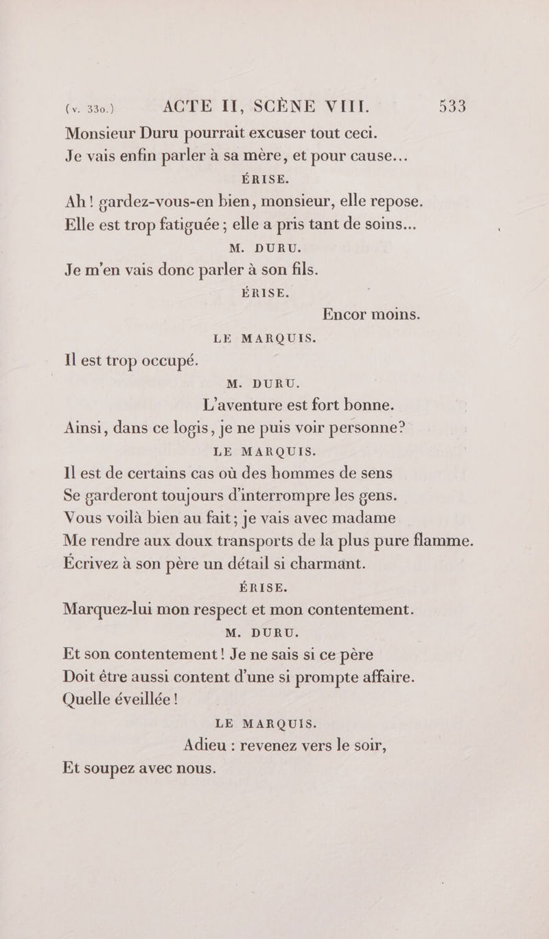 Monsieur Duru pourrait excuser tout ceci. Je vais enfin parler à sa mère, et pour cause... ÉRISE. Ah! sardez-vous-en bien, monsieur, elle repose. Elle est trop fatiguée ; elle a pris tant de soins. M. DURU. Je m'en vais donc parler à son fils. ÉRISE. Encor moins. LE MARQUIS. IL est trop occupé. M. DURU. L'aventure est fort bonne. Ainsi, dans ce logis, je ne puis voir personne? LE MARQUIS. Il est de certains cas où des hommes de sens Se garderont toujours d'interrompre les gens. Vous voilà bien au fait; je vais avec madame Me rendre aux doux transports de la plus pure flamme. Écrivez à son père un détail si charmant. ÉRISE. Marquez-lui mon respect et mon contentement. M. DURU. Et son contentement ! Je ne sais si ce père Doit être aussi content d'une si prompte affaire. Quelle éveillée ! LE MARQUIS. Adieu : revenez vers le soir, Et soupez avec nous.