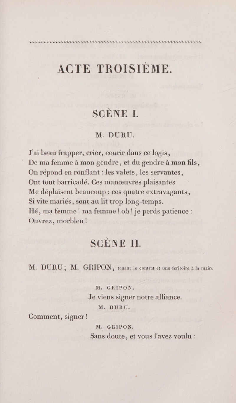 LASER A BR RE BR /R R/D/L RER RE LR RL /R/ RL BB / D DUR BARRE BR /R Q/R /R LR R/R R/R/E LR /R RER LR ACTE TROISIÈME. SCÈNE I. M. DURU. J'ai beau frapper, crier, courir dans ce logis, De ma femme à mon gendre, et du gendre à mon fils, On répond en ronflant : les valets, les servantes, Ont tout barricadé. Ces manœuvres plaisantes Me déplaisent beaucoup : ces quatre extravagants, Si vite mariés, sont au lit trop long-temps. Hé, ma femme ! ma femme ! oh ! je perds patience : Ouvrez, morbleu ! SCÈNE IL M. DURU ; M. GRIPON, tenant le contrat et une écritoire à la main. M. GRIPON. Je viens signer notre alliance. M. DURU. Comment, signer ! M. GRIPON. Sans doute, et vous l'avez voulu :