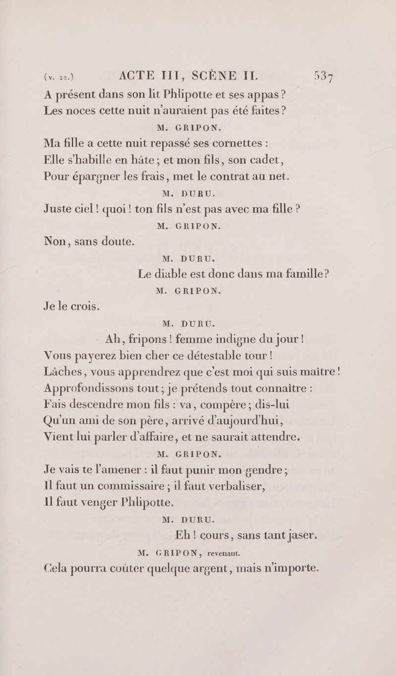 A présent dans son lit Phlipotte et ses appas ? Les noces cette nuit n'auraient pas été faites ? M. GRIPON. Ma fille a cette nuit repassé ses cornettes : Elle s'habille en hâte ; et mon fils, son cadet, Pour épargner les frais, met le contrat au net. M. DURU. Juste ciel! quoi ! ton fils n’est pas avec ma fille ? M. GRIPON. Non, sans doute. M. DURU. Le diable est donc dans ma famille ? M. GRIPON. Je le crois. M. DURU. Ab, fripons ! femme indigne du jour! Vous payerez bien cher ce détestable tour ! Lâches, vous apprendrez que c'est moi qui suis maître! Approfondissons tout ; je prétends tout connaître : Fais descendre mon fils : va, compère; dis-lui Qu'un ami de son père, arrivé d'aujourd'hui, Vient lui parler d'affaire, et ne saurait attendre. M. GRIPON. | Je vais te l’amener : il faut punir mon gendre ; Il faut un commissaire ; il faut verbaliser, Il faut venger Phlipotte. M. DURU. Eh ! cours, sans tant jaser. M. GRIPON, revenant. Cela pourra coûter quelque argent, mais n'importe.