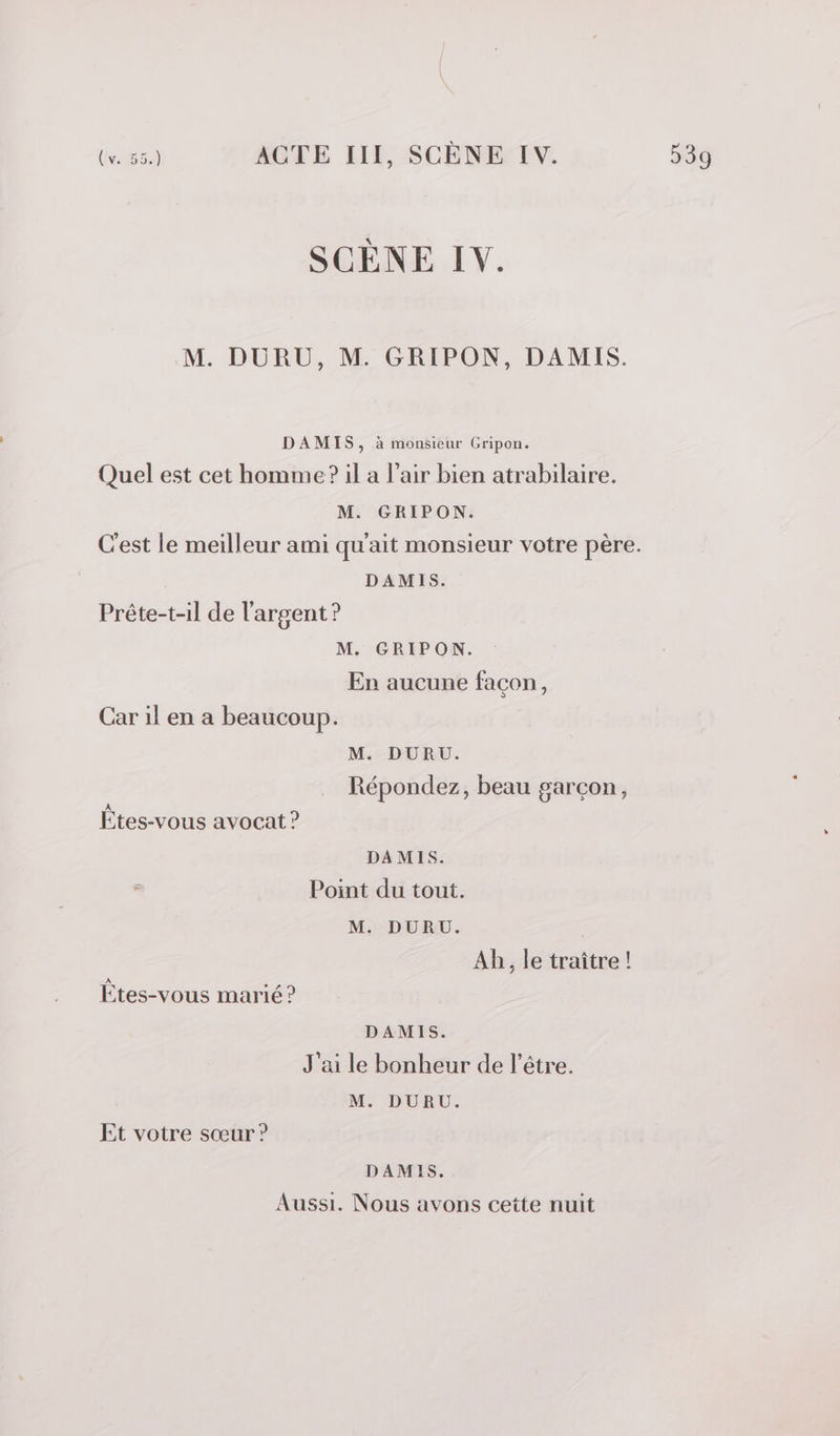 SCÈNE IV. M. DURU, M. GRIPON, DAMIS. DAMIS, à monsieur Cripon. Quel est cet homme? il a l'air bien atrabilaire. M. GRIPON. C'est le meilleur ami qu'ait monsieur votre père. DAMIS. Prête-t-il de l'argent ? M. GRIPON. En aucune façon, Car il en a beaucoup. M. DURU. Répondez, beau garçon, Étes-vous avocat ? DAMIS. Point du tout. M. DURU. Ab, le traître! Êtes-vous marié ? DAMIS. J'ai le bonheur de l'être. M. DURU. Et votre sœur ? DAMIS. Aussi. Nous avons cette nuit