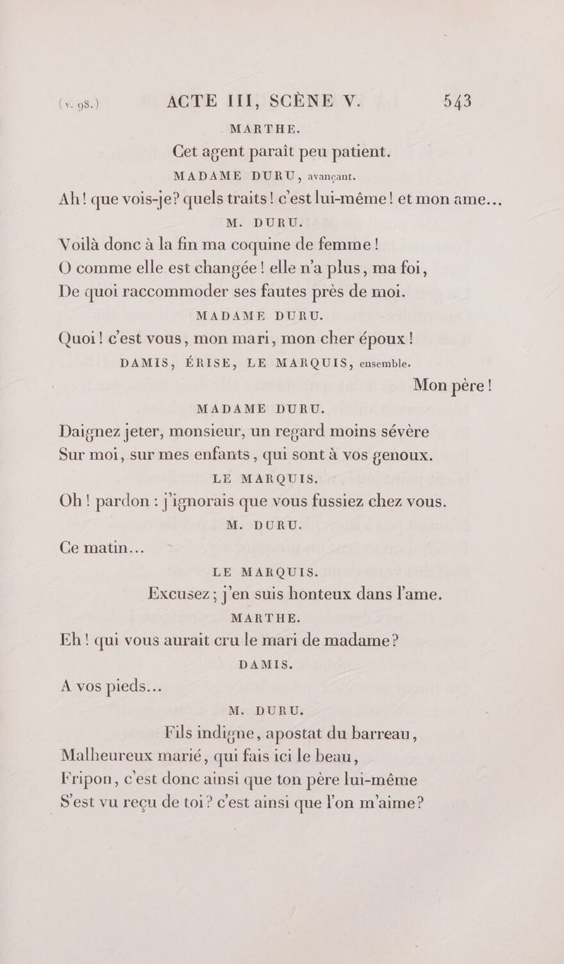 MARTHE. Cet agent paraît peu patient. MADAME DURU, avançant. Ah! que vois-je? quels traits! c'est lui-même! et mon ame. M. DURU. Voilà donc à la fin ma coquine de femme ! O comme elle est changée ! elle n’a plus, ma foi, De quoi raccommoder ses fautes près de moi. MADAME DURU. Quoi! c'est vous, mon mari, mon cher époux ! DAMIS, ÉRISE, LE MARQUIS, ensemble. Mon pere ! MADAME DURU. Daignez jeter, monsieur, un regard moins sévère Sur moi, sur mes enfants , qui sont à vos genoux. LE MARQUIS. Oh! pardon : j'ignorais que vous fussiez chez vous. M. DURU. Ce matin. LE MARQUIS. Excusez; j'en suis honteux dans l'ame. MARTHE. Eh ! qui vous aurait cru le mari de madame ? DAMIS. A vos pieds. M. DURU. Fils indigne, apostat du barreau, Malkeureux marié, qui fais ici Le beau, Fripon, c'est donc ainsi que ton père lui-même _Sest vu reçu de toi? c'est ainsi que l'on m'aime?