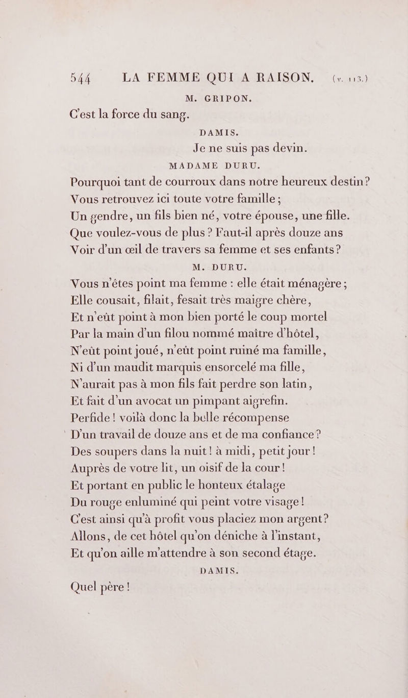 M. GRIPON. C'est la force du sang. DAMIS. Je ne suis pas devin. MADAME DURU. Pourquoi tant de courroux dans notre heureux destin ? Vous retrouvez ici toute votre famille ; Un gendre, un fils bien né, votre épouse, une fille. Que voulez-vous de plus ? Faut-il après douze ans Voir d’un œil de travers sa femme et ses enfants ? M. DURU. Vous n'êtes point ma femme : elle était ménagère ; Elle cousait, filait, fesait très maigre chère, Et n'eût point à mon bien porté le coup mortel Par la main d’un filou nommé maître d'hôtel, N’eût point Joué, n'eût point ruiné ma famille, Ni d’un maudit marquis ensorcelé ma fille, N’aurait pas à mon fils fait perdre son latin, Et fait d’un avocat un pimpant aisrefin. Perfide ! voilà donc la bulle récompense ‘ D'un travail de douze ans et de ma confiance ? Des soupers dans la nuit! à midi, petit jour! Auprès de votre lit, un oisif de la cour! Et portant en public le honteux étalage Du rouge enluminé qui peint votre visage ! C’est ainsi qu'à profit vous placiez mon argent? Allons, de cet hôtel qu'on déniche à l'instant, Et qu’on aille m'attendre à son second étage. DAMIS. Quel père !